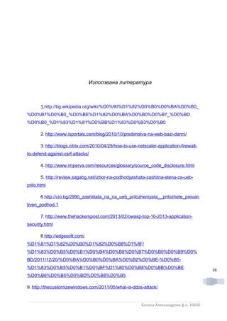 Използвана литература



       1.http://bg.wikipedia.org/wiki/%D0%90%D1%82%D0%B0%D0%BA%D0%B0_
%D0%B7%D0%B0_%D0%BE%D1%82%D0%BA%D0%B0%D0%B7_%D0%BD
%D0%B0_%D1%83%D1%81%D0%BB%D1%83%D0%B3%D0%B0

       2. http://www.isportals.com/blog/2010/10/predimstva-na-web-bazi-danni/

       3. http://blogs.citrix.com/2010/04/29/how-to-use-netscaler-application-firewall-
to-defend-against-csrf-attacks/

       4. http://www.imperva.com/resources/glossary/source_code_disclosure.html

       5. http://review.sagabg.net/izbor-na-podhodyashata-zashitna-stena-za-ueb-
prilo.html

       6.http://cio.bg/2990_zashtitata_na_na_ueb_prilozheniyata__prilozhete_prevan
tiven_podhod.1

       7. http://www.thehackerspost.com/2013/02/owasp-top-10-2013-application-
security.html

       8.http://edgesoft.com/
%D1%81%D1%82%D0%B0%D1%82%D0%B8%D1%8F/
%D1%83%D0%B5%D0%B1%D0%B4%D0%B8%D0%B7%D0%B0%D0%B9%D0%
BD/2011/12/20/%D0%BA%D0%B0%D0%BA%D0%B2%D0%BE-%D0%B5-
%D1%83%D0%B5%D0%B1%D0%BF%D1%80%D0%B8%D0%BB%D0%BE                                           26
%D0%B6%D0%B5%D0%BD%D0%B8%D0%B5

9. http://thecustomizewindows.com/2011/05/what-is-ddos-attack/


                                                          Биляна Александрова ф.н. 10640
 