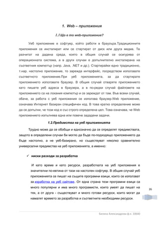 1. Web – приложения

                       1.1 Що е то web-приложение?

      Уеб приложение е софтуер, който работи в браузъра.Традиционните
приложения се инсталират или се стартират от диск или друга медиа. Те
разчитат на   дадена   среда,   която   в   общия случай     се   осигурява   от
операционната система, а в други случаи е допълнително инсталирана на
съответния компютър (напр. Java, .NET и др.). Стартирайки едно традиционно,
т.нар. настолно приложение, то зарежда интерфейс, посредством използвате
съответното   приложение.При     уеб    приложенията,   за    да    стартирате
приложението използвате браузер. В общия случай отваряте приложението
като пишете уеб адреса в браузера, а в по-редки случай файловете на
приложението са на локания компютър и се зареждат от там. Във всеки случай,
обаче, за работа с уеб приложения се използва браузер.Web приложение,
означава Интернет базиран специфичен код. В това кратко определение може
да се допълни, че този код е със строго определена цел. Това означава, че Web
приложението изпълнява една или повече зададени задачи.

                  1.2.Предимства на уеб приложенията

      Трудно може да се обобщи и еднозначно да се определят предимствата,
защото в определени случаи би могло да бъде по-подходящо приложението да
бъде настолно, а не уеб-базирано, но съществуват няколко сравнително
универсални предимства на уеб приложенията, а именно:


     ниски разходи за разработка

       И като време и като ресурси, разработката на уеб приложения е
       значителни по-евтина от тази на настолен софтуер. В общия случай уеб
       приложенията се пишат на същите програмни езици, които се използват
       за изработка на уеб сайтове. От една страна тези програмни езици са
       много популярни и има много програмисти, които умеят да пишат на
                                                                                   26
       тях, а от друга - съществуват и много готови ресурси, които могат да
       намалят времето за разработка и съответните необходими ресурси.



                                                  Биляна Александрова ф.н. 10640
 