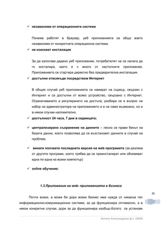  независими от операционната система


       Понеже работят в браузер, уеб приложенията са общо взето
       независими от конкретната операционна система.
     не изискват инсталация


       За да използва дадено уеб приложение, потребителят не се налага да
       го   инсталира,   както   е   с   много   от   настолните      приложения.
       Приложението се стартира директно без предварителна инсталация.
     достъпни отвсякъде посредством Интернет


       В общия случай уеб приложенията се намират на сървър, свързан с
       Интернет и са достъпни от всяко устройство, свързано с Интернет.
       Ограничаването и регулирането на достъпа, разбира се е въпрос на
       избор на администратора на приложението и е не само възможно, но и
       в някои случаи наложително.
     достъпност 24 часа, 7 дни в седмицата;

     централизирано съхранение на данните – лесно се прави бекъп на
       базата данни, което позволява да се възстановят данните в случай на
       проблем;

     винаги ползвате последната версия на web програмата (за разлика
       от другите програми, които трябва да се преинсталират или обновяват
       една по една на всеки компютър)

     online обучение;




            1.3.Приложение на web- приложенията в бизнеса

                                                                                       26
     Почти всеки, а може би дори всеки бизнес има нужда от някакъв тип
информационно-комуникационни системи, за да функционира оптимално, а в
някои конкретни случаи, дори за да функционира изобщо.Когато се установи


                                                      Биляна Александрова ф.н. 10640
 