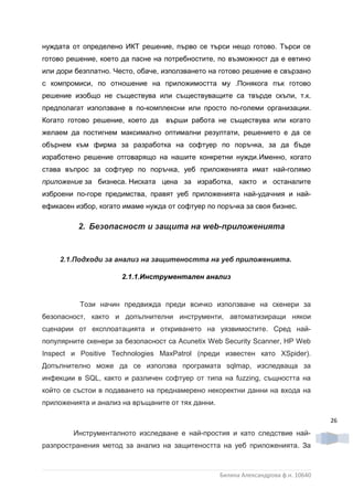 нуждата от определено ИКТ решение, първо се търси нещо готово. Търси се
готово решение, което да пасне на потребностите, по възможност да е евтино
или дори безплатно. Често, обаче, използването на готово решение е свързано
с компромиси, по отношение на приложимостта му .Понякога пък готово
решение изобщо не съществува или съществуващите са твърде скъпи, т.к.
предполагат използване в по-комплексни или просто по-големи организации.
Когато готово решение, което да   върши работа не съществува или когато
желаем да постигнем максимално оптимални резултати, решението е да се
обърнем към фирма за разработка на софтуер по поръчка, за да бъде
изработено решение отговарящо на нашите конкретни нужди.Именно, когато
става въпрос за софтуер по поръчка, уеб приложенията имат най-голямо
приложение за бизнеса. Ниската цена за изработка, както и останалите
изброени по-горе предимства, правят уеб приложенията най-удачния и най-
ефикасен избор, когато имаме нужда от софтуер по поръчка за своя бизнес.

          2. Безопасност и защита на web-приложенията


     2.1.Подходи за анализ на защитеността на уеб приложенията.

                      2.1.1.Инструментален анализ


          Този начин предвижда преди всичко използване на скенери за
безопасност, както и допълнителни инструменти, автоматизиращи някои
сценарии от експлоатацията и откриването на уязвимостите. Сред най-
популярните скенери за безопасност са Acunetix Web Security Scanner, HP Web
Inspect и Positive Technologies MaxPatrol (преди известен като XSpider).
Допълнително може да се използва програмата sqlmap, изследваща за
инфекции в SQL, както и различен софтуер от типа на fuzzing, същността на
който се състои в подаването на преднамерено некоректни данни на входа на
приложенията и анализ на връщаните от тях данни.

                                                                                    26
        Инструменталното изследване е най-простия и като следствие най-
разпространения метод за анализ на защитеността на уеб приложенията. За



                                                   Биляна Александрова ф.н. 10640
 