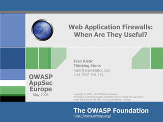 Web Application Firewalls:
             When Are They Useful?



             Ivan Ristic
             Thinking Stone
             ivanr@webkreator.com
             +44 7766 508 210
OWASP
AppSec
Europe
 May 2006    Copyright © 2006 - The OWASP Foundation
             Permission is granted to copy, distribute and/or modify this document
             under the terms of the GNU Free Documentation License.




             The OWASP Foundation
             http://www.owasp.org/