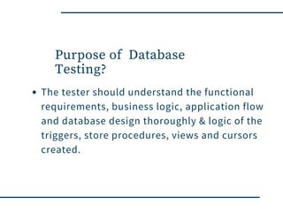 Purpose of  Database
Testing?
The tester should understand the functional
requirements, business logic, application flow
and database design thoroughly & logic of the
triggers, store procedures, views and cursors
created.
 