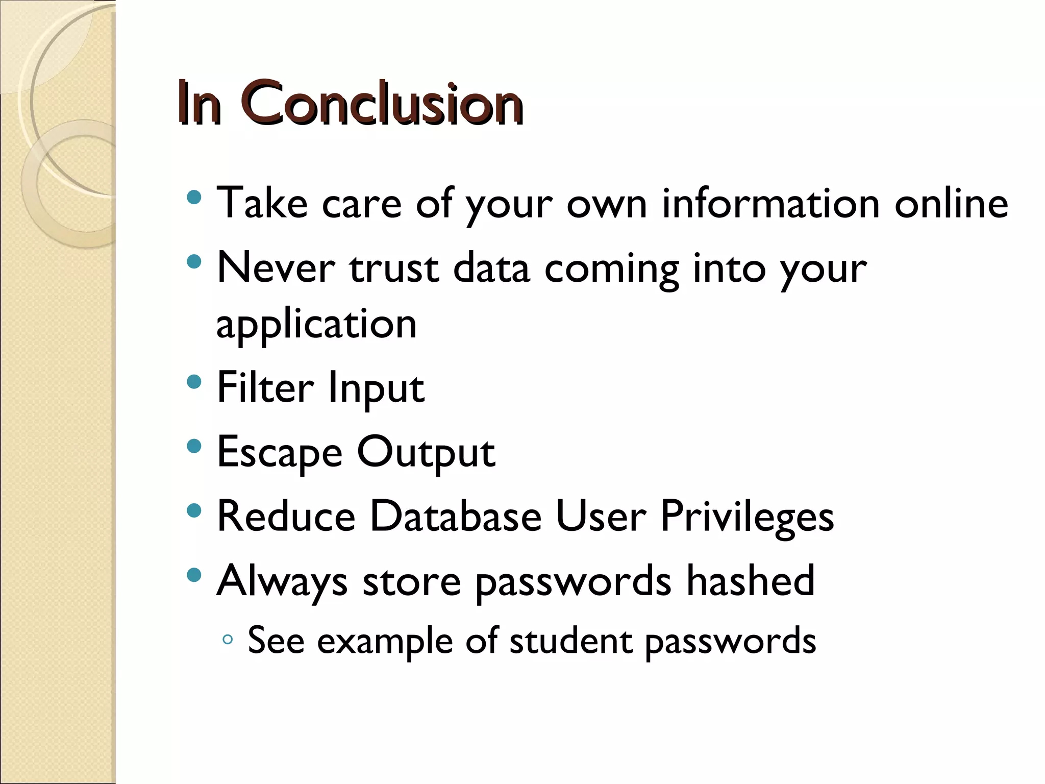 In Conclusion Take care of your own information online Never trust data coming into your application Filter Input Escape Output Reduce Database User Privileges Always store passwords hashed See example of student passwords 