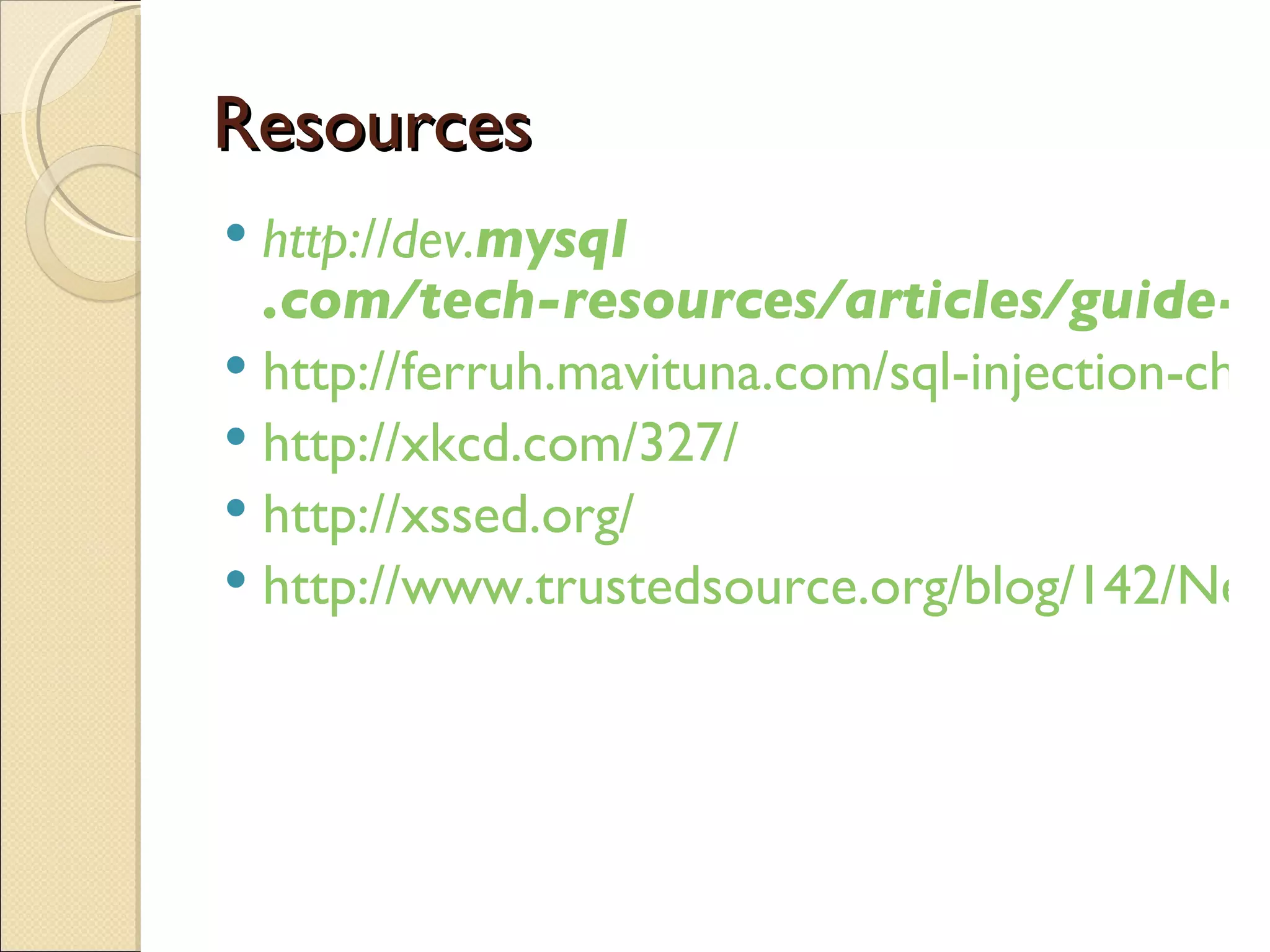Resources http://dev. mysql .com/tech-resources/articles/guide-to-php-security-ch3.pdf http://ferruh.mavituna.com/sql-injection-cheatsheet-oku/ http://xkcd.com/327/ http://xssed.org/ http://www.trustedsource.org/blog/142/New-SQL-Injection-Attack-Infecting-Machines 