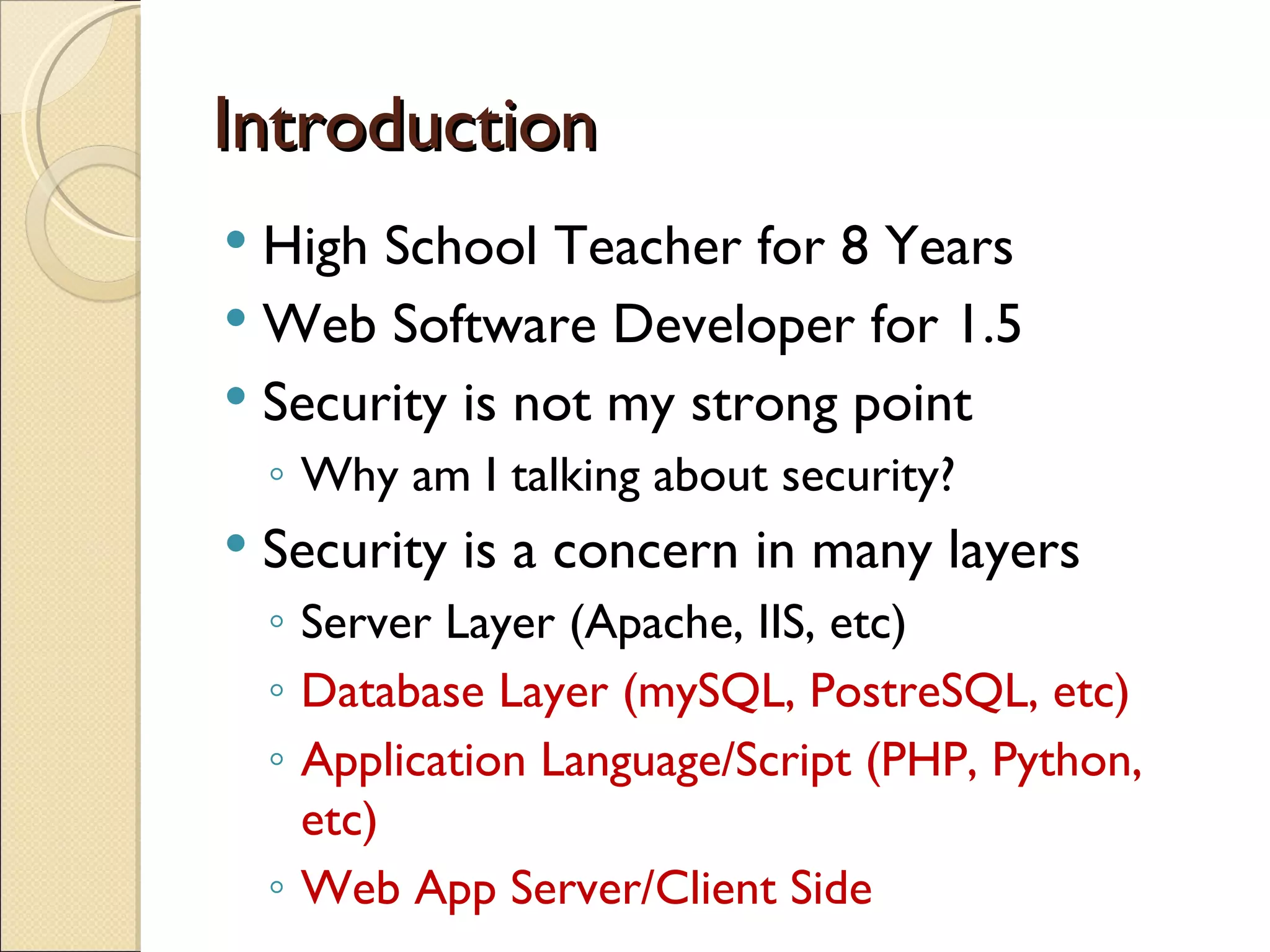 Introduction High School Teacher for 8 Years Web Software Developer for 1.5 Security is not my strong point Why am I talking about security? Security is a concern in many layers Server Layer (Apache, IIS, etc) Database Layer (mySQL, PostreSQL, etc) Application Language/Script (PHP, Python, etc) Web App Server/Client Side 