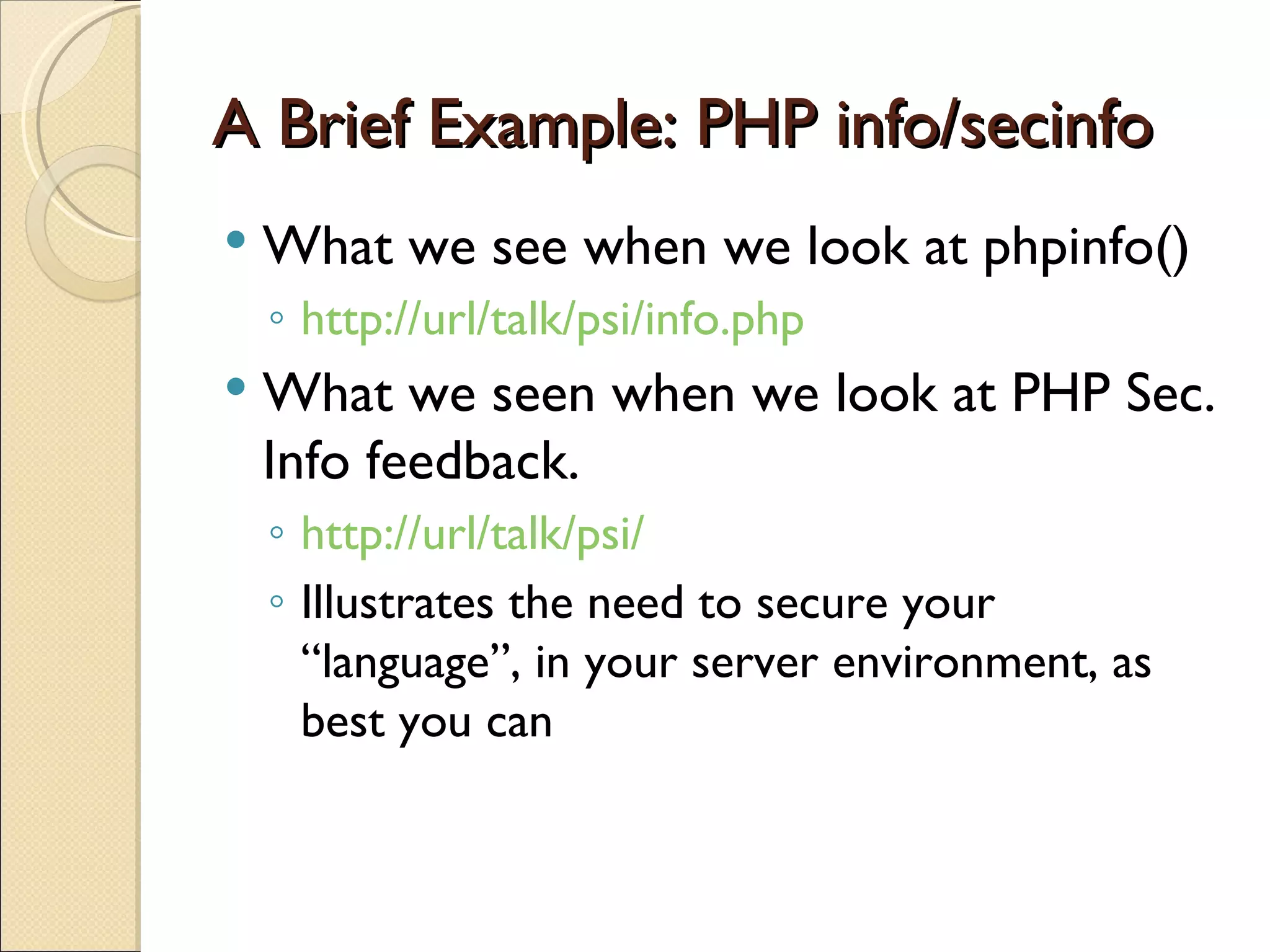 A Brief Example: PHP info/secinfo What we see when we look at phpinfo() http://url/talk/psi/info.php What we seen when we look at PHP Sec. Info feedback. http://url/talk/psi/ Illustrates the need to secure your “language”, in your server environment, as best you can 