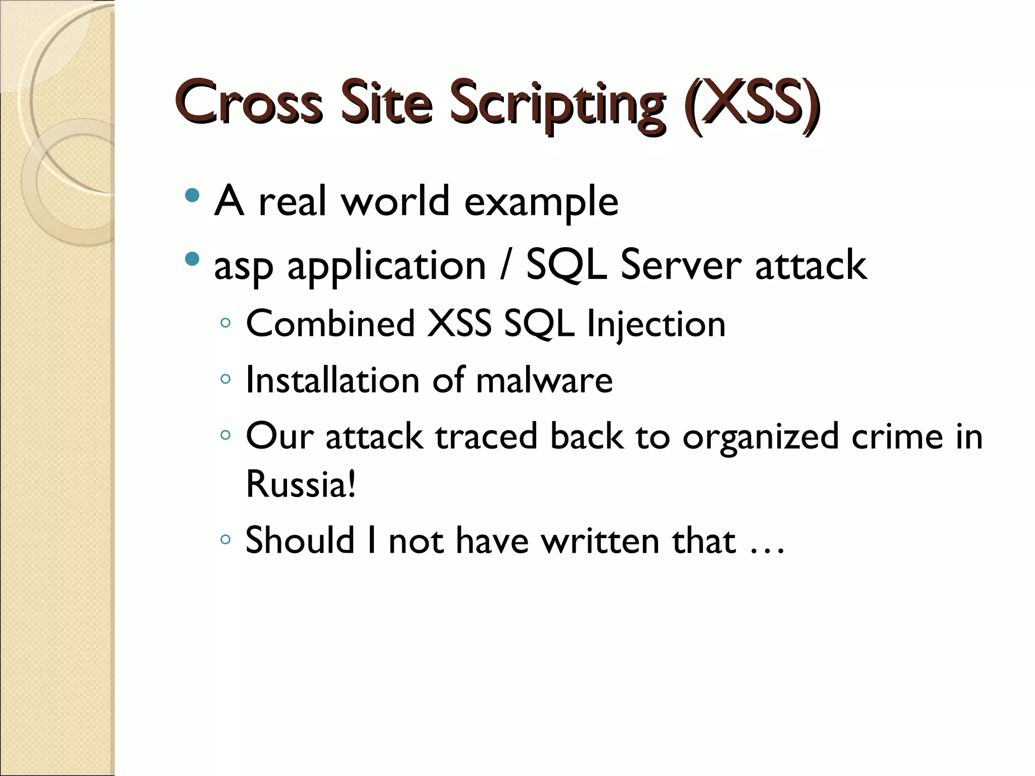 Cross Site Scripting (XSS) A real world example asp application / SQL Server attack Combined XSS SQL Injection Installation of malware Our attack traced back to organized crime in Russia! Should I not have written that …  