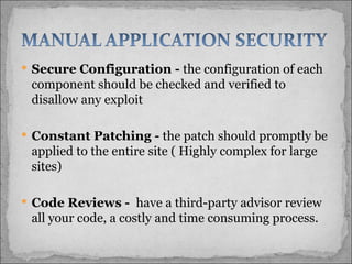 Secure Configuration -  the configuration of each component should be checked and verified to disallow any exploit Constant Patching -  the patch should promptly be applied to the entire site ( Highly complex for large sites) Code Reviews -  have a third-party advisor review all your code, a costly and time consuming process.  