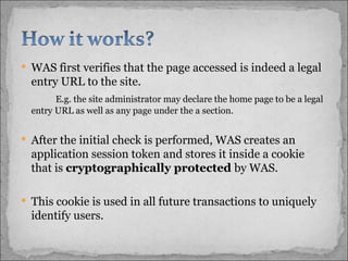 WAS first verifies that the page accessed is indeed a legal entry URL to the site.  E.g. the site administrator may declare the home page to be a legal entry URL as well as any page under the a section.  After the initial check is performed, WAS creates an application session token and stores it inside a cookie that is  cryptographically protected  by WAS.  This cookie is used in all future transactions to uniquely identify users.  