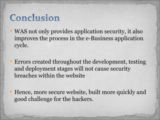 WAS not only provides application security, it also improves the process in the e-Business application cycle. Errors created throughout the development, testing and deployment stages will not cause security breaches within the website Hence, more secure website, built more quickly and good challenge for the hackers.  