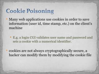 Many web applications use cookies in order to save information (user id, time stamp, etc.) on the client's machine E.g. a login CGI validates user name and password and sets a cookie with a numerical identifier.  cookies are not always cryptographically secure, a hacker can modify them by modifying the cookie file 