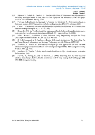 International Journal of Modern Trends in Engineering and Research (IJMTER)
Volume 01, Issue 04, [October - 2014]
e-ISSN: 2349-9745
p-ISSN: 2393-8161
@IJMTER-2014, All rights Reserved 10
[18] Sprenkle,S., Pollock, L., Esquivel, H., Hazelwood,B.,Ecott,S., Automated oracle comparators
for testing web applications. In Proc. 18th IEEE Int. Symp. on Sw. Reliability (ISSRE'07), pages
117-126. IEEE Computer Society, 2007.
[19] Fujiwara, S., Bochmann, G., Khendek, F., Amalou, M., Ghedasmi, A. , Test selection based on
finite state models, IEEE Transactions on Software Engi-neering 17(6):591-603, June 1991
[20] Chow T (1978) Testing software designs modeled by finite state machines. IEEE Transactions
on Software Engineering SE-4(3):178-187, May
[21] Hower, R., Web site Test Tools and Site management Tools. Software QA and testing resource
center.http://www.softwareqatest.com/qatweb1.html>2011 (accessed Aug 23, 2011)
[22] Park,S., Kwon,G.: Avoidance of State Explosion Using Dependency Analysis in Model
Checking Control Flow Model. ICCSA (5) 2006: 905-911
[23] G. A. D. Lucca and A. R. Fasolino, ―Testing Web-based Applications: The State of the Art
and Future Trendsǁ, Information and Software Technology, vol. 48, 2006, pp. 1172-1186.
[24] Marchetto, A., Tonella, P., Search-based testing of ajax web applications. In: Proc. of IEEE
international symposium on search based software engineering (SSBSE). IEEE Computer Society,
Windsor 2009 , pp 3-13.
[25] Marchetto, A., Tonella, P., Using search-based algorithms for Ajax event se-quence generation
during testing, 2010.
[26] Mesbah, A., Bozdag, E., and van Deursen, A. (2008). Crawling Ajax by infer-ring user
interface state changes. In Proc. 8th Int. Conference on Web Engi-neering (ICWE'08), pages 122-
134. IEEE Computer Society.
 