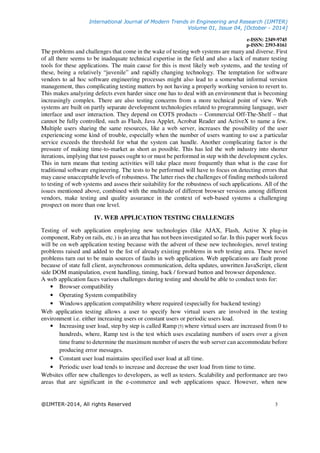 International Journal of Modern Trends in Engineering and Research (IJMTER)
Volume 01, Issue 04, [October - 2014]
e-ISSN: 2349-9745
p-ISSN: 2393-8161
@IJMTER-2014, All rights Reserved 3
The problems and challenges that come in the wake of testing web systems are many and diverse. First
of all there seems to be inadequate technical expertise in the field and also a lack of mature testing
tools for these applications. The main cause for this is most likely web systems, and the testing of
these, being a relatively “juvenile” and rapidly changing technology. The temptation for software
vendors to ad hoc software engineering processes might also lead to a somewhat informal version
management, thus complicating testing matters by not having a properly working version to revert to.
This makes analyzing defects even harder since one has to deal with an environment that is becoming
increasingly complex. There are also testing concerns from a more technical point of view. Web
systems are built on partly separate development technologies related to programming language, user
interface and user interaction. They depend on COTS products – Commercial Off-The-Shelf – that
cannot be fully controlled, such as Flash, Java Applet, Acrobat Reader and ActiveX to name a few.
Multiple users sharing the same resources, like a web server, increases the possibility of the user
experiencing some kind of trouble, especially when the number of users wanting to use a particular
service exceeds the threshold for what the system can handle. Another complicating factor is the
pressure of making time-to-market as short as possible. This has led the web industry into shorter
iterations, implying that test passes ought to or must be performed in step with the development cycles.
This in turn means that testing activities will take place more frequently than what is the case for
traditional software engineering. The tests to be performed will have to focus on detecting errors that
may cause unacceptable levels of robustness. The latter rises the challenges of finding methods tailored
to testing of web systems and assess their suitability for the robustness of such applications. All of the
issues mentioned above, combined with the multitude of different browser versions among different
vendors, make testing and quality assurance in the context of web-based systems a challenging
prospect on more than one level.
IV. WEB APPLICATION TESTING CHALLENGES
Testing of web application employing new technologies (like AJAX, Flash, Active X plug-in
component, Ruby on rails, etc.) is an area that has not been investigated so far. In this paper work focus
will be on web application testing because with the advent of these new technologies, novel testing
problems raised and added to the list of already existing problems in web testing area. These novel
problems turn out to be main sources of faults in web application. Web applications are fault prone
because of state full client, asynchronous communication, delta updates, unwritten JavaScript, client
side DOM manipulation, event handling, timing, back / forward button and browser dependence.
A web application faces various challenges during testing and should be able to conduct tests for:
• Browser compatibility
• Operating System compatibility
• Windows application compatibility where required (especially for backend testing)
Web application testing allows a user to specify how virtual users are involved in the testing
environment i.e. either increasing users or constant users or periodic users load.
• Increasing user load, step by step is called Ramp [5] where virtual users are increased from 0 to
hundreds, where, Ramp test is the test which uses escalating numbers of users over a given
time frame to determine the maximum number of users the web server can accommodate before
producing error messages.
• Constant user load maintains specified user load at all time.
• Periodic user load tends to increase and decrease the user load from time to time.
Websites offer new challenges to developers, as well as testers. Scalability and performance are two
areas that are significant in the e-commerce and web applications space. However, when new
 
