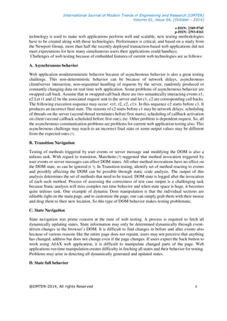 International Journal of Modern Trends in Engineering and Research (IJMTER)
Volume 01, Issue 04, [October - 2014]
e-ISSN: 2349-9745
p-ISSN: 2393-8161
@IJMTER-2014, All rights Reserved 4
technology is used to make web applications perform well and scalable, new testing methodologies
have to be created along with those technologies. Performance is critical, and based on a study from
the Newport Group, more than half the recently deployed transaction-based web applications did not
meet expectations for how many simultaneous users their applications could handle[6].
Challenges of web testing because of embedded features of current web technologies are as follows:
A. Asynchronous behavior
Web application nondeterministic behavior because of asynchronous behavior is also a great testing
challenge. This non-deterministic behavior can be because of network delays, asynchronous
client/server interaction, non-sequential handling of requests by the server, randomly produced or
constantly changing data on real time web application. Some problems of asynchronous behavior are
swapped call back. Assume that in swapped call back there are two semantically interacting events e1,
e2.Let r1 and r2 be the associated request sent to the server and let c1, c2 are corresponding call backs.
The following execution sequence may occur: <r1, r2, c2, c1>. In this sequence c2 starts before c1. It
produces an incorrect final state. The reasons of c2 starts before c1 may be network delays, scheduling
of threads on the server (second thread terminates before first starts), scheduling of callback activation
on client (second callback scheduled before first one), etc. Other problem is dependent request. So, all
the asynchronous communication problems are problems for current web application testing also. This
asynchronous challenge may reach to an incorrect final state or some output values may be different
from the expected ones [7].
B. Transition Navigation
Testing of methods triggered by user events or server message and modifying the DOM is also a
tedious task. With regard to transition, Marchetto [7] suggested that method invocation triggered by
user events or server messages can affect DOM states. All other method invocations have no effect on
the DOM state, so can be ignored [8, 7]. In Transition testing, identify set of method reacting to events
and possibly affecting the DOM can be possible through static code analysis. The output of this
analysis determines the set of methods that need to be traced. DOM state is logged after the invocation
of each such method. Process of assessing the correctness of test case output is a challenging task
because Static analysis will miss complex run time behavior and when state space is huge, it becomes
quite tedious task. One example of dynamic Dom manipulation is that the individual sections are
editable right on the main page, and to customize the page, one can simply grab them with their mouse
and drag them to their new location. So this type of DOM behavior makes testing problematic.
C. State Navigation
State navigation was prime concern at the time of web testing. A process is required to fetch all
dynamically updating states. State information may only be determined dynamically through event-
driven changes in the browser’s DOM. It is difficult to find changes in before and after events also
because of various reasons like the entire page does not repaint, users may not perceive that anything
has changed, address bar does not change even if the page changes. If users expect the back button to
work using AJAX web application, it is difficult to manipulate changed parts of the page. Web
applications run time manipulation creates difficulty in fetching all states and their behavior for testing.
Problems may arise in detecting all dynamically generated and updated states.
D. State full behavior
 