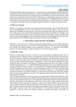 International Journal of Modern Trends in Engineering and Research (IJMTER)
Volume 01, Issue 04, [October - 2014]
e-ISSN: 2349-9745
p-ISSN: 2393-8161
@IJMTER-2014, All rights Reserved 5
The biggest problem with web applications is saving state and accommodating the familiar progression
of the history controls (Back/forward buttons). AJAX web application technology allows the document
to become state full, but when the user instinctively goes for the history controls in the browser, a fault
often occurs in AJAX the broken back button of the browser. A dynamically changed state does not
register itself with the browser history engine [9]. State full behavior is a challenging task because states
itself contains many information and state behavior change because of content inside that. A method
is required to test content of states and validate changes on the basis of content of a particular state.
E. Delta server message
Delta-Server messages [9] from the server response are hard to analyze. Most of such delta updates
become meaningful after they have been processed by the client side engine on the browser and
injected into the DOM. In testing process, retrieving and indexing the delta state changes from the
server. Delta states can be retrieved only through proxy between the client and the server and this could
have the side-effect of losing the context and actual meaning of the changes. That is why delta state
testing is really a challenging task. Most of such delta updates become meaningful after they have been
processed by the JAVA SCRIPT engine on the client and injected into the DOM [10].
V. WEB APPLICATION TESTING TECHNIQUE
Marchetto [11] discussed in his work that existing web testing techniques are not suitable appropriate
to test the specific characteristics with respect to AJAX. Similarly, for other current web technologies
also existing web testing techniques are not appropriate. However, we summarize long familiar
effective web testing techniques, which are diffused in current web testing scenario.
A. White Box Testing
White box testing designs test cases on the basis of code representation of application under test. To
traditional software, white box testing of web application is based on internal structure information of
the system under test. White box testing approach has applied to web applications using two main
families of structural models. Either on the basis of level of abstraction of code of the application or
using navigation model between pages of application. Various web testing techniques has been
introduced under this category. The White box technique proposed by Ricca and Tonella is Model
based testing technique[12, 13, 14, 15]. Mainly Model based techniques uses reverse engineering and web
crawling techniques to build a model of a web application. Navigation model based testing built a
model using graph in which each node is a web page and edge is a link. Limits of this navigation model
are that it does not test asynchronous behavior and dynamic changes of a web application. This
navigation model does not consider response of a request, does not includes the states that a HTML
page can reach during application execution. This approach cannot dynamically analyze the whole
web application structure.
Code coverage based testing [8] follows primarily two testing methods. Object based data flow testing
and Control flow model based testing. Object based data flow testing[16] client tier interaction behavior
not server tier interaction behavior of a web application. Object based data flow model captures the
data flow information of web applications and consist of two models- object model and structural
model. Object model component are modeled as objects that contain attributes and operations and
structural model captures the data flow information of functions within or across objects. In this four
types of graphs are employed- Control flow graph, inter procedural control flow graph, object control
flow graph, composite control flow graph. Restriction in this approach related for testing web
application is that the client server request, response, navigation and redirect relationship not
 