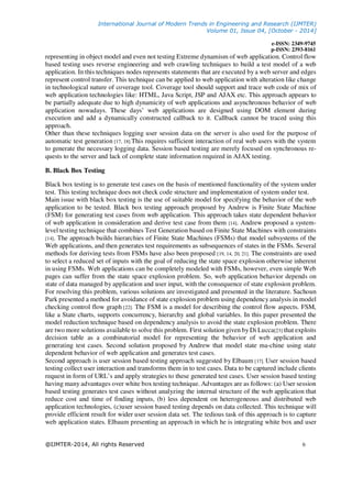 International Journal of Modern Trends in Engineering and Research (IJMTER)
Volume 01, Issue 04, [October - 2014]
e-ISSN: 2349-9745
p-ISSN: 2393-8161
@IJMTER-2014, All rights Reserved 6
representing in object model and even not testing Extreme dynamism of web application. Control flow
based testing uses reverse engineering and web crawling techniques to build a test model of a web
application. In this techniques nodes represents statements that are executed by a web server and edges
represent control transfer. This technique can be applied to web application with alteration like change
in technological nature of coverage tool. Coverage tool should support and trace web code of mix of
web application technologies like: HTML, Java Script, JSP and AJAX etc. This approach appears to
be partially adequate due to high dynamicity of web applications and asynchronous behavior of web
application nowadays. These days’ web applications are designed using DOM element during
execution and add a dynamically constructed callback to it. Callback cannot be traced using this
approach.
Other than these techniques logging user session data on the server is also used for the purpose of
automatic test generation [17, 18].This requires sufficient interaction of real web users with the system
to generate the necessary logging data. Session based testing are merely focused on synchronous re-
quests to the server and lack of complete state information required in AJAX testing.
B. Black Box Testing
Black box testing is to generate test cases on the basis of mentioned functionality of the system under
test. This testing technique does not check code structure and implementation of system under test.
Main issue with black box testing is the use of suitable model for specifying the behavior of the web
application to be tested. Black box testing approach proposed by Andrew is Finite State Machine
(FSM) for generating test cases from web application. This approach takes state dependent behavior
of web application in consideration and derive test case from them [14]. Andrew proposed a system-
level testing technique that combines Test Generation based on Finite State Machines with constraints
[14]. The approach builds hierarchies of Finite State Machines (FSMs) that model subsystems of the
Web applications, and then generates test requirements as subsequences of states in the FSMs. Several
methods for deriving tests from FSMs have also been proposed [19, 14, 20, 21]. The constraints are used
to select a reduced set of inputs with the goal of reducing the state space explosion otherwise inherent
in using FSMs. Web applications can be completely modeled with FSMs, however, even simple Web
pages can suffer from the state space explosion problem. So, web application behavior depends on
state of data managed by application and user input, with the consequence of state explosion problem.
For resolving this problem, various solutions are investigated and presented in the literature. Sachoun
Park presented a method for avoidance of state explosion problem using dependency analysis in model
checking control flow graph [22]. The FSM is a model for describing the control flow aspects. FSM,
like a State charts, supports concurrency, hierarchy and global variables. In this paper presented the
model reduction technique based on dependency analysis to avoid the state explosion problem. There
are two more solutions available to solve this problem. First solution given by Di Lucca[23] that exploits
decision table as a combinatorial model for representing the behavior of web application and
generating test cases. Second solution proposed by Andrew that model state ma-chine using state
dependent behavior of web application and generates test cases.
Second approach is user session based testing approach suggested by Elbaum [17]. User session based
testing collect user interaction and transforms them in to test cases. Data to be captured include clients
request in form of URL’s and apply strategies to these generated test cases. User session based testing
having many advantages over white box testing technique. Advantages are as follows: (a) User session
based testing generates test cases without analyzing the internal structure of the web application that
reduce cost and time of finding inputs, (b) less dependent on heterogeneous and distributed web
application technologies, (c)user session based testing depends on data collected. This technique will
provide efficient result for wider user session data set. The tedious task of this approach is to capture
web application states. Elbaum presenting an approach in which he is integrating white box and user
 