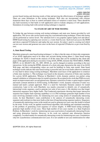 International Journal of Modern Trends in Engineering and Research (IJMTER)
Volume 01, Issue 04, [October - 2014]
e-ISSN: 2349-9745
p-ISSN: 2393-8161
@IJMTER-2014, All rights Reserved 7
session based testing and showing results of that and proving the effectiveness of technique applied.
There are some limitations in this testing technique. Web sites are incorporated with extreme
dynamism these days so how to control unwanted source of variation is main issue. There should be
any fault taxonomy to find faults in web application and to evaluate adequacy of web applications.
Simulation of existing fault with current testing technique is required.
VI. STATE OF ART OF WEB TESTING
To bridge the gap between existing web testing techniques and main new feature provided by web
application. The server side can be tested using any conventional testing technique. Client side testing
can be performed at various levels. The selenium tool is very popular capture-replay tool and allows
DOM based testing by capturing user session i.e. events fired by user. Such tool can access the DOM
and shows expected UI behavior and replay the user session. So today’s need is a testing tool which
can test user session and generate test cases on the basis of expected UI behavior as per event fired by
user.
A. State Based Testing
Marchetto proposed a state based testing technique[7, 8]. Idea is that the states of client side components
of an AJAX application need to be taken into account during testing phase [7]. State based testing
technique for AJAX is based on the analysis of all the states that can be reached by the client-side
pages of the application during its execution. Using AJAX, HTML elements like TEXTAREA, FORM,
INPUT, A, LI, SELECT, OL, UL, DIV, SPAN, etc. can be changed at runtime according to the user
interactions. In this testing the HTML elements of a client-side page characterize the state of an AJAX
Web page, and their corresponding values are used for building its finite state model. State based
technique results indicate that state based testing is powerful and can reveal faults otherwise unnoticed
or very hard to detect using existing techniques. Marchetto used traces of the application to construct
a finite state machine [7]. This technique was based on the dynamic extraction of finite state machine
for a given AJAX application. Whereas in Marchetto’s work, dynamic analysis was partial, using
manual validation or refinement steps for model extraction. He accepted in his work that FSM recovery
needs an improvement and is an unexplored area. Dynamic extraction of states is quite tough to explore
and needs constant attention in AJAX testing. In Marchetto’s work, dynamic extraction of states was
manual and needs a proper approach. There is a need for Automatic Dynamic analysis for model
construction. Later in his work Marchetto was mainly concerned to identify sets of semantically
interactingǁ events sequence, used to generate test suite of test cases [7]. His intuition was that longer
interaction sequences have higher faults. The Conducted experiments showing that longer interaction
sequence have higher fault exposing capability[7,8,24,25].This technique generates high number of test
cases involving unrelated events, for minimizing test cases using notion of semantically interacting
events. So here Marchetto’s main contribution is for analysis of semantically interacting events
sequence and result proves that more faults at the time of long interacting sequence analysis. Sequences
of semantically interacting events in the model are used to generate test cases once the model is refined
by the tester. In this work, he applied search-based algorithm, hill climbing and simulated annealing,
to the problem of generating event sequence of various lengths. A FSM based testing technique
generates high number of test cases. These high number of test cases reaches to a State Explosion
Problem. In Marchetto’s work for minimizing test cases used notion of semantically interacting Events
and using abstraction function. However, in his work not explored state abstraction function
completely. I worked mainly for semantically interacting events for minimizing test cases. It minimizes
only few asynchronous communication test cases. It is not suitable to test case minimization for other
 