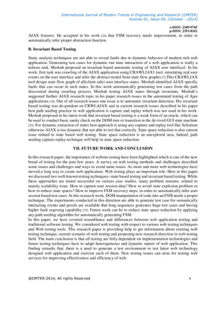 International Journal of Modern Trends in Engineering and Research (IJMTER)
Volume 01, Issue 04, [October - 2014]
e-ISSN: 2349-9745
p-ISSN: 2393-8161
@IJMTER-2014, All rights Reserved 8
AJAX features. He accepted in his work [24] that FSM recovery needs improvement, in order to
automatically infer proper abstraction function.
B. Invariant Based Testing
Static analysis techniques are not able to reveal faults due to dynamic behavior of modern rich web
application. Generating test cases for dynamic run time interaction of a web application is really a
tedious task. Mesbah proposed an invariant based automatic testing of AJAX user interfaceǁ. In his
work, first task was crawling of the AJAX application using CRAWLJAX1 tool, simulating real user
events on the user interface and infer the abstract model from state flow graph[9,27].This CRAWLJAX
tool design state flow graph of all(client side) user interface states. Mesbah identified AJAX specific
faults that can occur in such states. In this work automatically generating test cases from the path
discovered during crawling process. Mesbah testing AJAX states through invariants. Mesbah’s
suggested further AJAX research topic in his paper research issues in the automated testing of Ajax
applications [10]. Out of all research issues one issue is to automatic invariant detection. His invariant
based testing was de-pendent on CRWLAJAX and in current research issues described in his paper
best path seeding practice in web application is capture and replay which was not used in his work.
Mesbah proposed in his latest work that invariant based testing is a weak form of an oracle, which can
be used to conduct basic sanity check on the DOM-tree or transition in the de-rived GUI state machine
[25]. For dynamic extraction of states best approach is using any capture and replay tool like Selenium
otherwise AJAX is too dynamic that not able to test that correctly. State space reduction is also current
issue related to state based web testing. State space reduction is an unexplored area. Indeed, path
seeding capture replay technique will help in state space reduction.
VII. FUTURE WORK AND CONCLUSION
In this research paper, the importance of website testing have been highlighted which is one of the new
breed of testing for the past few years. A survey on web testing methods and challenges described
some issues and challenges and ways to avoid same issues. As more and more web technologies have
moved a long way to create web application. Web testing plays an important role. Here in this paper
we discussed two well-known testing techniques:-state based testing and invariant based testing. While
these approaches are tested successful on various case studies, many problem remains, related to
mainly scalability issue. How to capture user session data? How to avoid state explosion problem or
how to reduce state spaces? How to improve FSM recovery steps, in order to automatically infer user
session based test cases. In this research work, DOM manipulation of code into an FSM needs a proper
technique. The experiments conducted in this direction are able to generate test case for semantically
interacting events and proofs are available that long sequences generates huge test cases and having
higher fault exposing capability [25]. Future work can be to reduce state space reduction by applying
any path seeding algorithm for automatically generating FSM.
In this paper, we have covered resemblance and differences between web application testing and
traditional software testing. We considered web testing with respect to various web testing techniques
and Web testing tools. This research paper is providing help to get information about existing web
testing technique, current scenario of web testing and proposing new research direction in web testing
field. The main conclusion is that all testing are fully dependent on implementation technologies and
future testing techniques have to adapt heterogeneous and dynamic nature of web application. This
finding remarks that, there is a need to generate a test environment to test latest web technology
designed web application and exercise each of them. New testing issues can arise for testing web
services for improving effectiveness and efficiency of web.
 