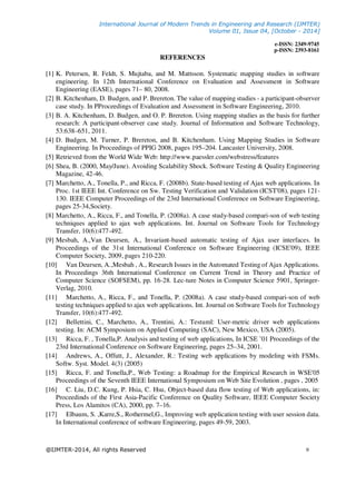 International Journal of Modern Trends in Engineering and Research (IJMTER)
Volume 01, Issue 04, [October - 2014]
e-ISSN: 2349-9745
p-ISSN: 2393-8161
@IJMTER-2014, All rights Reserved 9
REFERENCES
[1] K. Petersen, R. Feldt, S. Mujtaba, and M. Mattsson. Systematic mapping studies in software
engineering. In 12th International Conference on Evaluation and Assessment in Software
Engineering (EASE), pages 71– 80, 2008.
[2] B. Kitchenham, D. Budgen, and P. Brereton. The value of mapping studies - a participant-observer
case study. In PProceedings of Evaluation and Assessment in Software Engineering, 2010.
[3] B. A. Kitchenham, D. Budgen, and O. P. Brereton. Using mapping studies as the basis for further
research: A participant-observer case study. Journal of Information and Software Technology,
53:638–651, 2011.
[4] D. Budgen, M. Turner, P. Brereton, and B. Kitchenham. Using Mapping Studies in Software
Engineering. In Proceedings of PPIG 2008, pages 195–204. Lancaster University, 2008.
[5] Retrieved from the World Wide Web: http://www.paessler.com/webstress/features
[6] Shea, B. (2000, May/June). Avoiding Scalability Shock. Software Testing & Quality Engineering
Magazine, 42-46.
[7] Marchetto, A., Tonella, P., and Ricca, F. (2008b). State-based testing of Ajax web applications. In
Proc. 1st IEEE Int. Conference on Sw. Testing Verification and Validation (ICST'08), pages 121-
130. IEEE Computer Proceedings of the 23rd International Conference on Software Engineering,
pages 25-34,Society.
[8] Marchetto, A., Ricca, F., and Tonella, P. (2008a). A case study-based compari-son of web testing
techniques applied to ajax web applications. Int. Journal on Software Tools for Technology
Transfer, 10(6):477-492.
[9] Mesbah, A.,Van Deursen, A., Invariant-based automatic testing of Ajax user interfaces. In
Proceedings of the 31st International Conference on Software Engineering (ICSE'09), IEEE
Computer Society, 2009, pages 210-220.
[10] Van Deursen, A.,Mesbah , A., Research Issues in the Automated Testing of Ajax Applications.
In Proceedings 36th International Conference on Current Trend in Theory and Practice of
Computer Science (SOFSEM), pp. 16-28. Lec-ture Notes in Computer Science 5901, Springer-
Verlag, 2010.
[11] Marchetto, A., Ricca, F., and Tonella, P. (2008a). A case study-based compari-son of web
testing techniques applied to ajax web applications. Int. Journal on Software Tools for Technology
Transfer, 10(6):477-492.
[12] Bellettini, C., Marchetto, A., Trentini, A.: Testuml: User-metric driver web applications
testing. In: ACM Symposium on Applied Computing (SAC), New Mexico, USA (2005).
[13] Ricca, F. , Tonella,P. Analysis and testing of web applications, In ICSE ’01 Proceedings of the
23rd International Conference on Software Engineering, pages 25–34, 2001.
[14] Andrews, A., Offutt, J., Alexander, R.: Testing web applications by modeling with FSMs.
Softw. Syst. Model. 4(3) (2005)
[15] Ricca, F. and Tonella,P., Web Testing: a Roadmap for the Empirical Research in WSE'05
Proceedings of the Seventh IEEE International Symposium on Web Site Evolution , pages , 2005
[16] C. Liu, D.C. Kung, P. Hsia, C. Hsu, Object-based data flow testing of Web applications, in:
Proceedinds of the First Asia-Pacific Conference on Quality Software, IEEE Computer Society
Press, Los Alamitos (CA), 2000, pp. 7–16.
[17] Elbaum, S. ,Karre,S., Rothermel,G., Improving web application testing with user session data.
In International conference of software Engineering, pages 49-59, 2003.
 