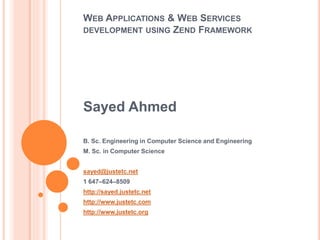WEB APPLICATIONS & WEB SERVICES
DEVELOPMENT USING ZEND FRAMEWORK
Sayed Ahmed
B. Sc. Engineering in Computer Science and Engineering
M. Sc. in Computer Science
sayed@justetc.net
1 647–624–8509
http://sayed.justetc.net
http://www.justetc.com
http://www.justetc.org
 