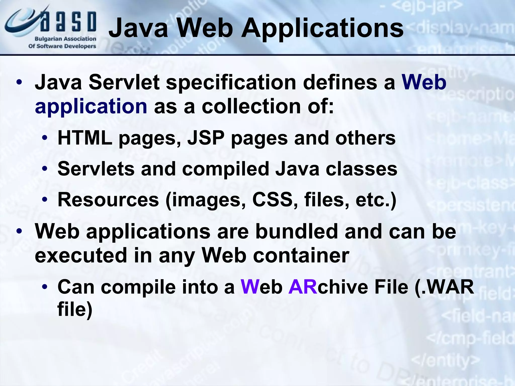Java Web Applications Java Servlet specification defines a  Web application  as a collection of: HTML pages, JSP pages and others Servlets and compiled Java classes Resources (images, CSS, files, etc.) Web applications are bundled and can be executed in any Web container Can compile into a  W eb  AR chive  File (.WAR file) 