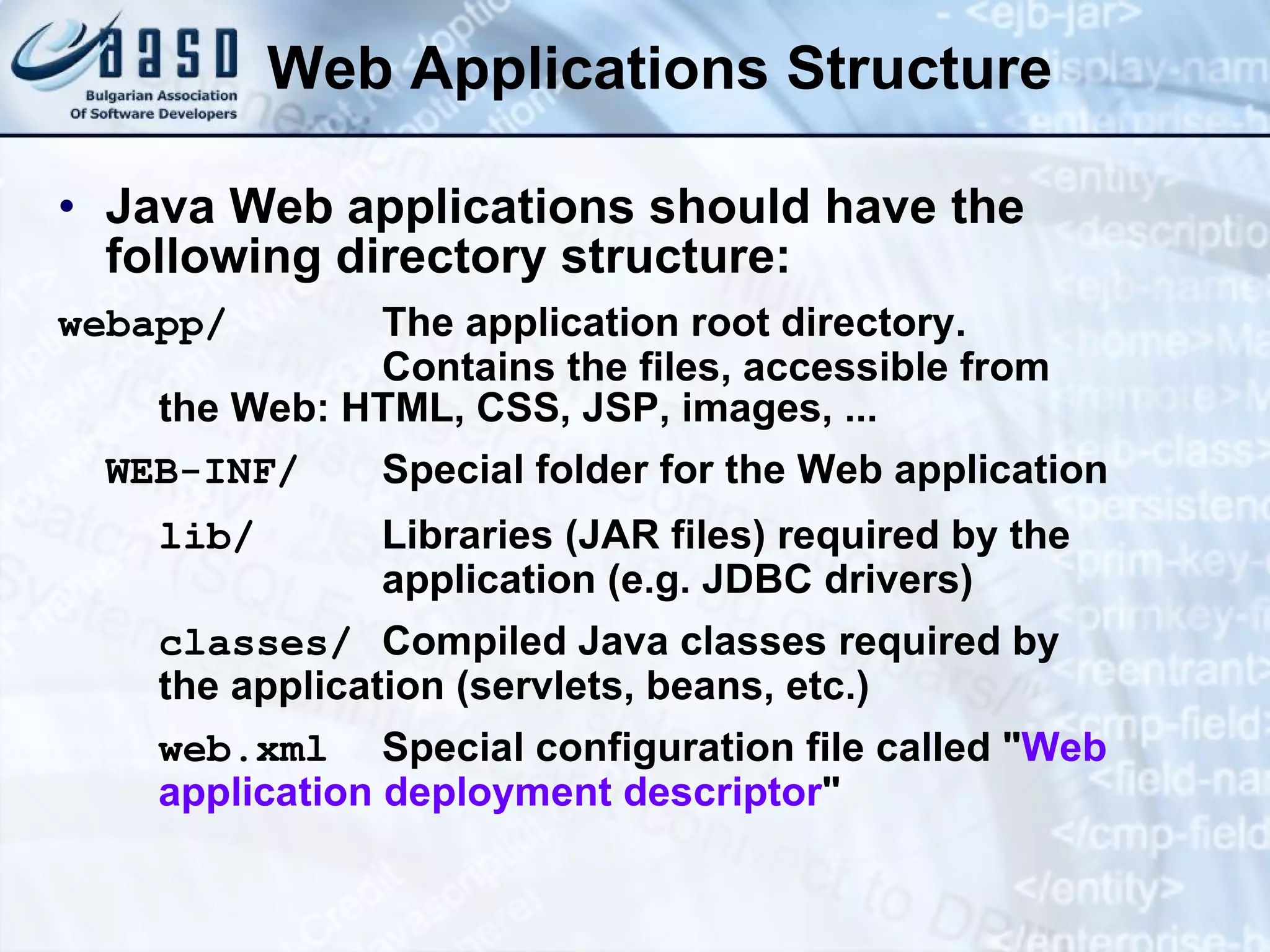 Web Applications Structure Java Web applications should have the following directory structure: webapp/ The application root directory. Contains the files, accessible from  the Web: HTML, CSS, JSP, images, ... WEB-INF/ Special folder for the Web application lib/ Libraries (JAR files) required by the  application (e.g. JDBC drivers) classes/ Compiled Java classes required by the application (servlets, beans, etc.) web.xml Special configuration file called &quot; Web  application deployment descriptor &quot; 