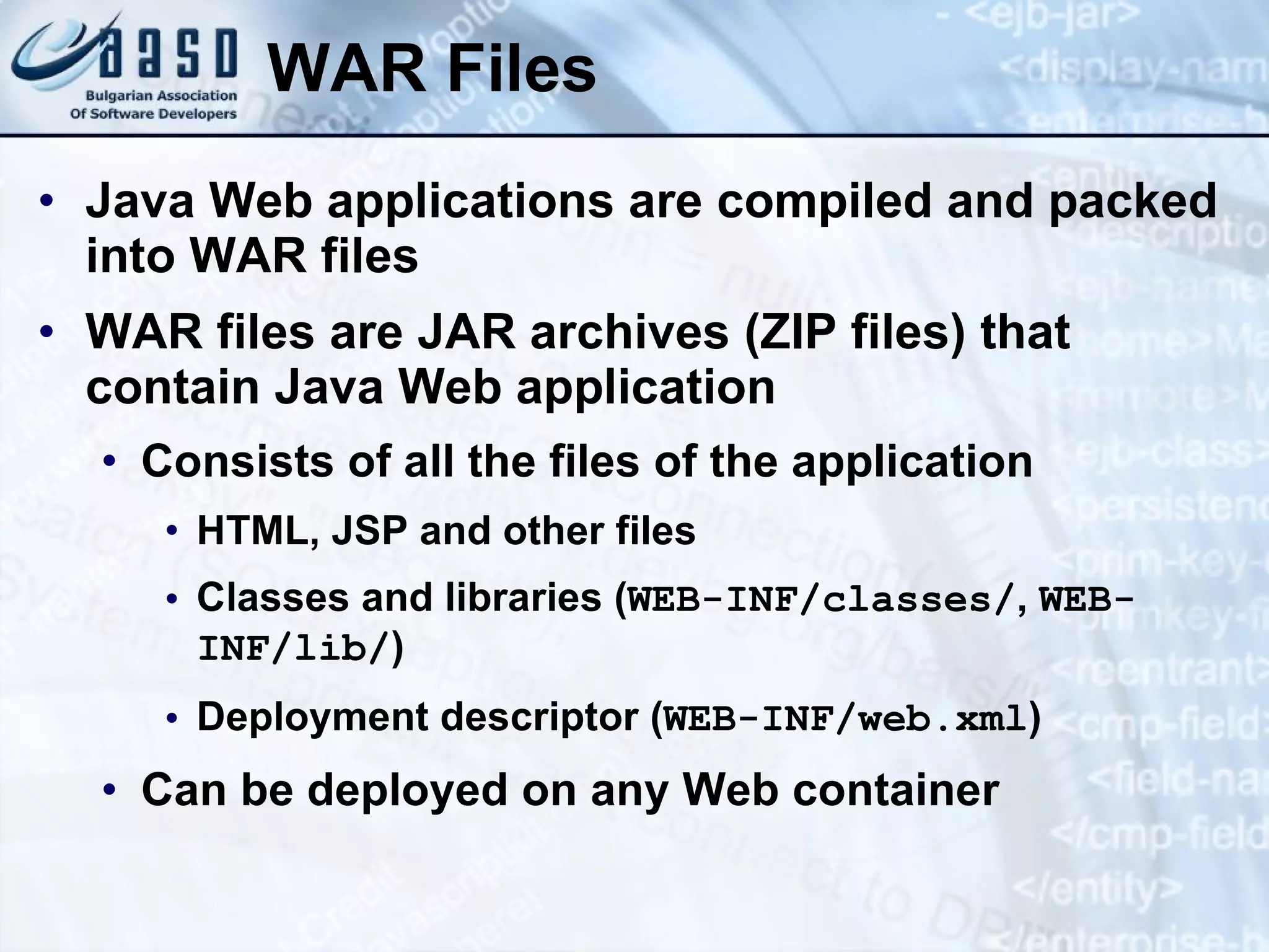 WAR Files Java Web applications are compiled and packed into WAR files WAR files are JAR archives (ZIP files) that contain Java Web application Consists of all the files of the application HTML, JSP and other files Classes and libraries ( WEB-INF/classes/ ,  WEB-INF/lib/ ) Deployment descriptor ( WEB-INF/ web.xml ) Can be deployed on any Web container 