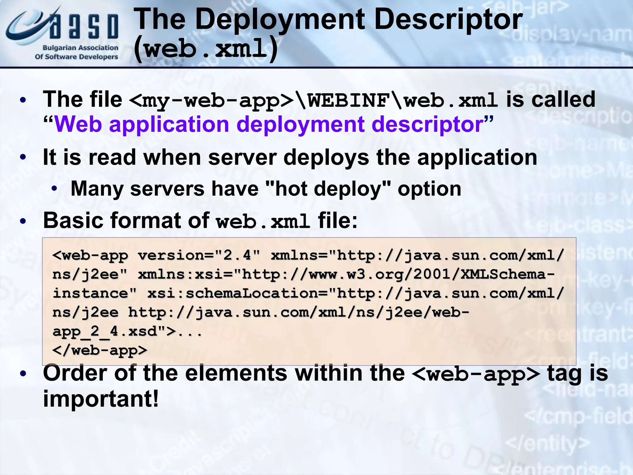 The Deployment Descriptor ( web.xml ) The file  <my-web-app>\WEBINF\web.xml  is called “ Web application deployment descriptor ” It is read when server deploys the application Many servers have &quot;hot deploy&quot; option Basic format of  web.xml  file: Order of the elements within the  <web-app>  tag is important! <web-app version=&quot;2.4&quot;   xmlns=&quot;http://java.sun.com/xml/ns/j2ee&quot; xmlns:xsi=&quot;http://www.w3.org/2001/XMLSchema-instance&quot; xsi:schemaLocation=&quot;http://java.sun.com/xml/ns/j2ee http://java.sun.com/xml/ns/j2ee/web-app_2_4.xsd&quot;> ... </web-app>  