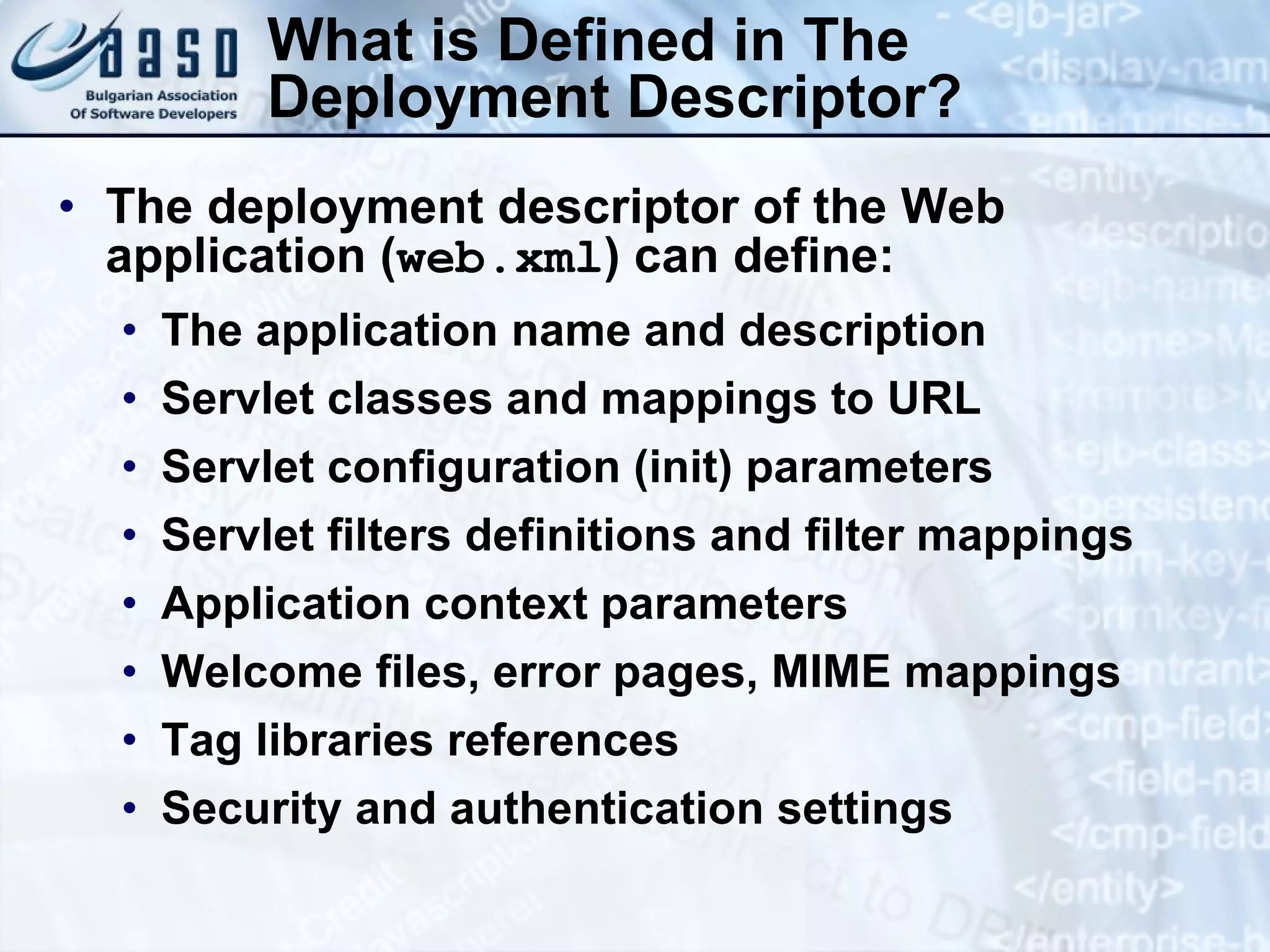 What is Defined in The Deployment Descriptor? The deployment descriptor of the Web application ( web.xml ) can define: The application name and description Servlet classes and mappings to URL Servlet configuration (init) parameters Servlet filters definitions and filter mappings Application context parameters Welcome files, error pages, MIME mappings Tag libraries references Security and authentication settings 