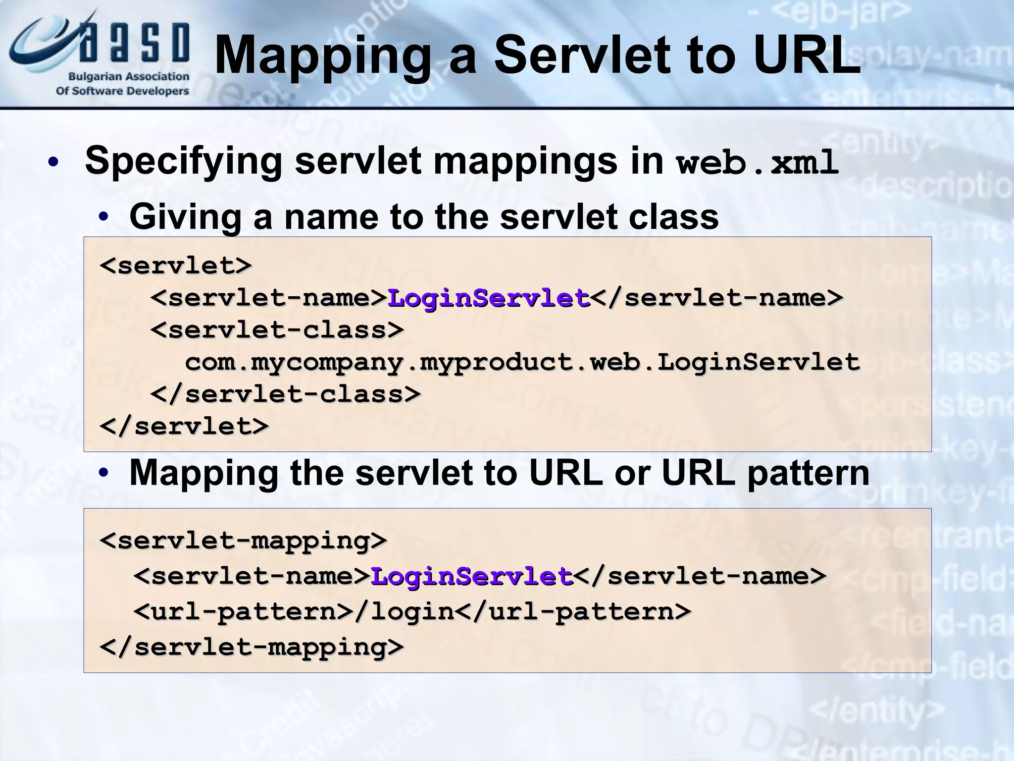 Mapping a Servlet to URL Specifying servlet mappings in  web.xml Giving a name to the servlet class Mapping the servlet to URL or URL pattern <servlet> <servlet-name> LoginServlet </servlet-name> <servlet-class> com.mycompany.myproduct. web. LoginServlet </servlet-class> </servlet> <servlet-mapping> <servlet-name> LoginServlet </servlet-name> <url-pattern>/login</url-pattern> </servlet-mapping> 