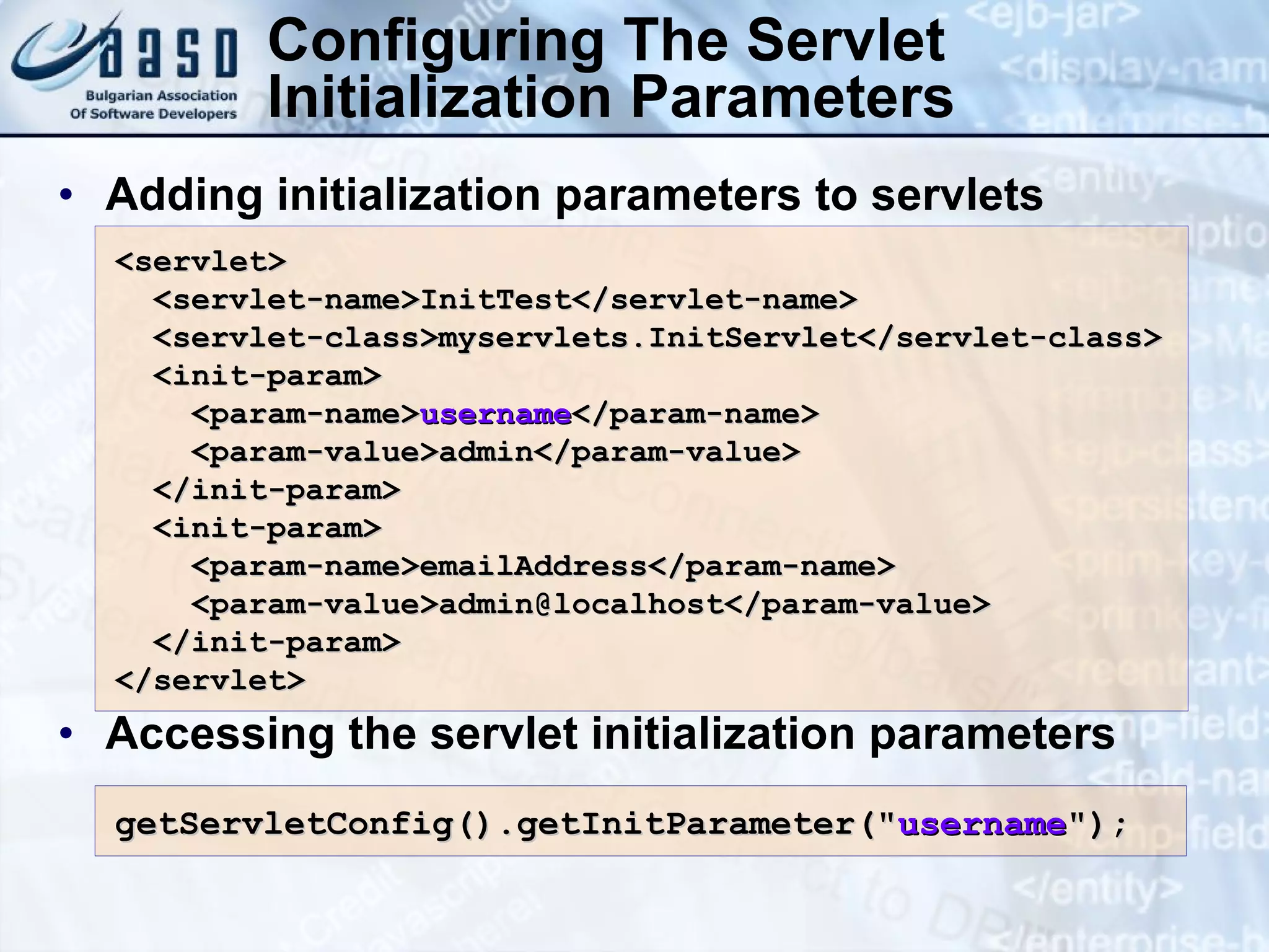 Adding initialization parameters to servlets Accessing the servlet initialization parameters Configuring The Servlet Initialization Parameters <servlet> <servlet-name>InitTest</servlet-name> <servlet-class>myservlets.InitServlet</servlet-class> <init-param> <param-name> username </param-name> <param-value>admin</param-value> </init-param> <init-param> <param-name>emailAddress</param-name> <param-value>admin@localhost</param-value> </init-param> </servlet> getServletConfig().getInitParameter(&quot; username &quot;);  