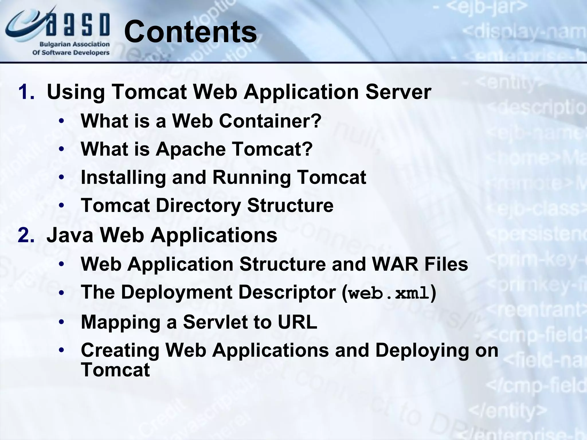 Contents Using Tomcat Web Application Server What is a Web Container? What is Apache Tomcat? Installing and Running Tomcat Tomcat Directory Structure Java Web Applications Web Application Structure and WAR Files The Deployment Descriptor ( web.xml ) Mapping a Servlet to URL Creating Web Applications and Deploying on Tomcat 
