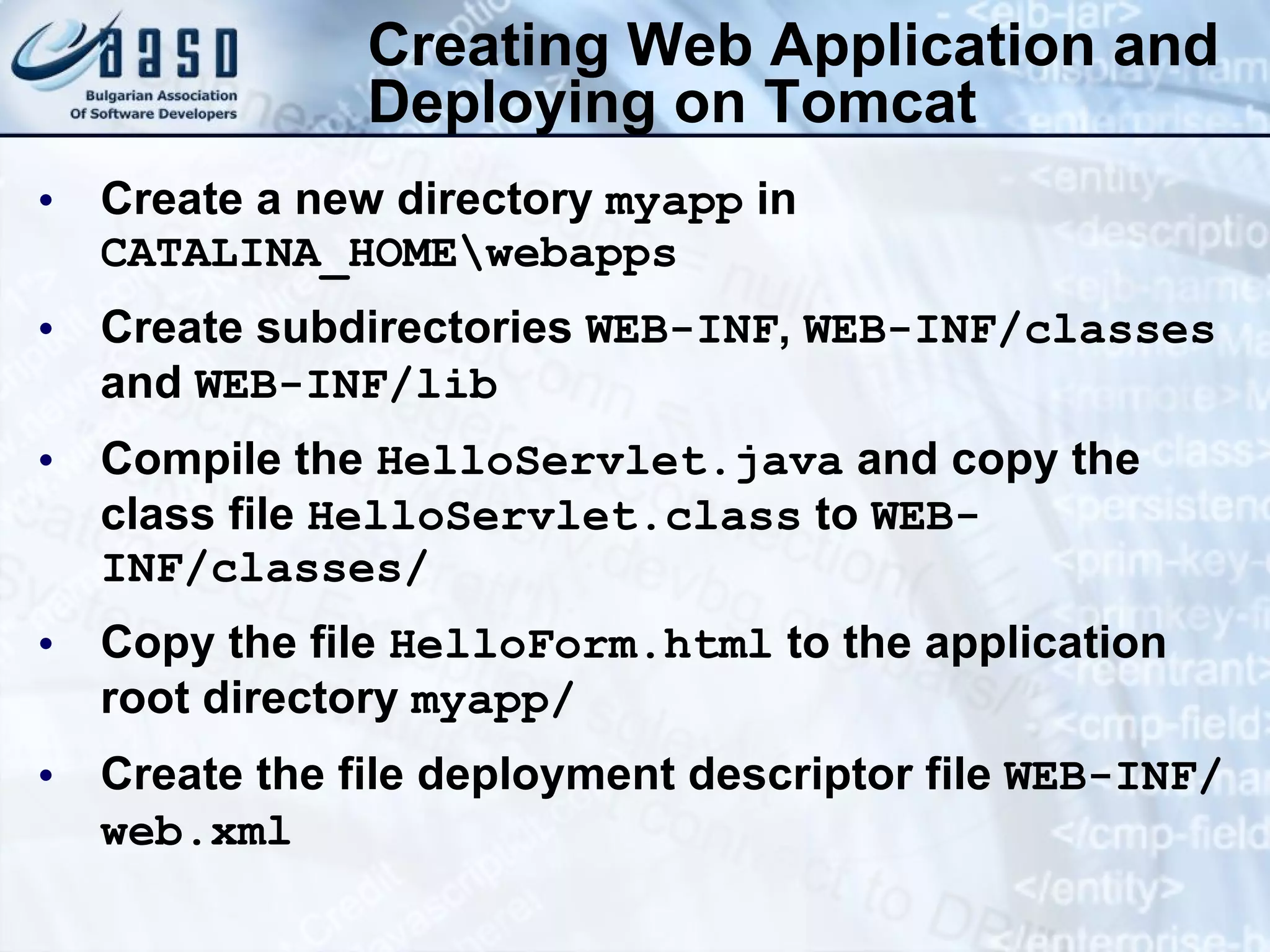 Creating Web Application and Deploying on Tomcat Create a new directory  myapp  in  CATALINA_HOME\webapps Create subdirectories  WEB-INF ,  WEB-INF/classes  and  WEB-INF/lib Compile the  HelloServlet.java  and copy the class file  HelloServlet.class  to  WEB-INF/classes/ Copy the file  HelloForm.html  to the application root directory  myapp / Create the file deployment descriptor file  WEB-INF/web.xml   