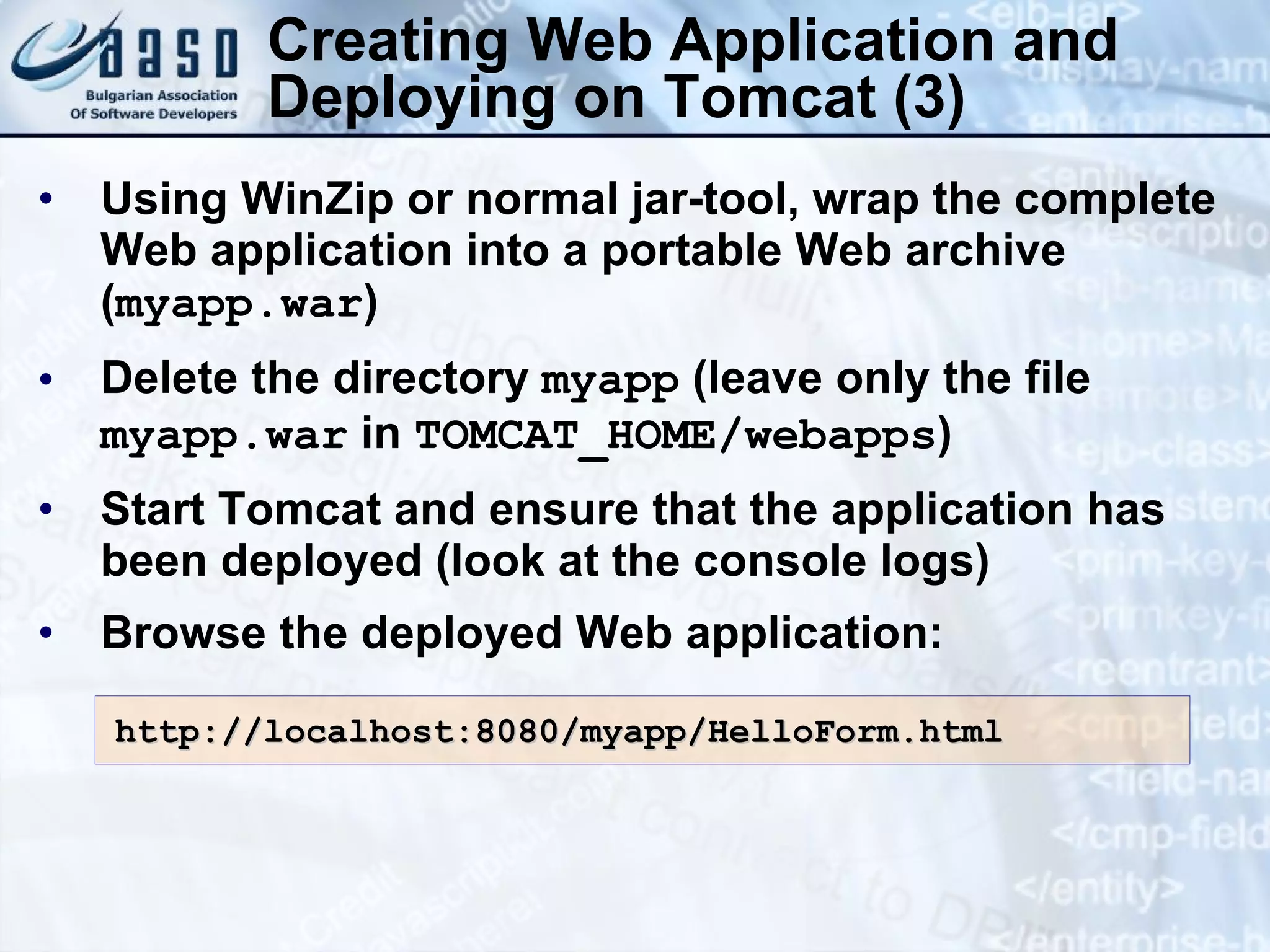 Creating Web Application and Deploying on Tomcat (3) Using WinZip or normal jar-tool, wrap the complete Web application into a portable Web archive ( myapp.war ) Delete the directory  myapp  (leave only the file  myapp.war  in  TOMCAT_HOME/webapps ) Start Tomcat and ensure that the application has been deployed (look at the console logs) Browse the deployed Web application: http://localhost:8080/myapp/HelloForm.html 
