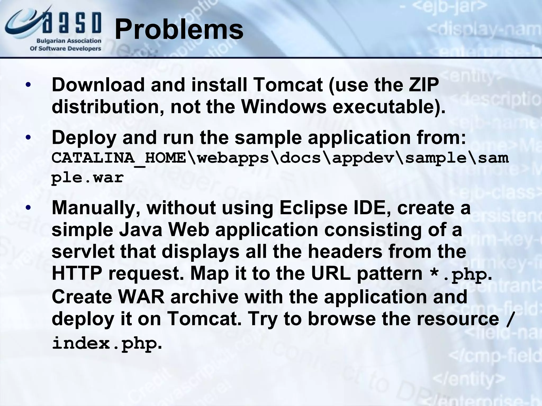 Problems Download and install Tomcat (use the ZIP distribution, not the Windows executable). Deploy and r un  the  sample application from:  CATALINA_HOME\webapps\docs\appdev\sample\sample.war Manually, without using Eclipse IDE, create a simple Java Web application consisting of a servlet that displays all the headers from the HTTP request. Map it to the URL pattern  *.php . Create WAR archive with the application and deploy it on Tomcat. Try to browse the resource  / index.php . 