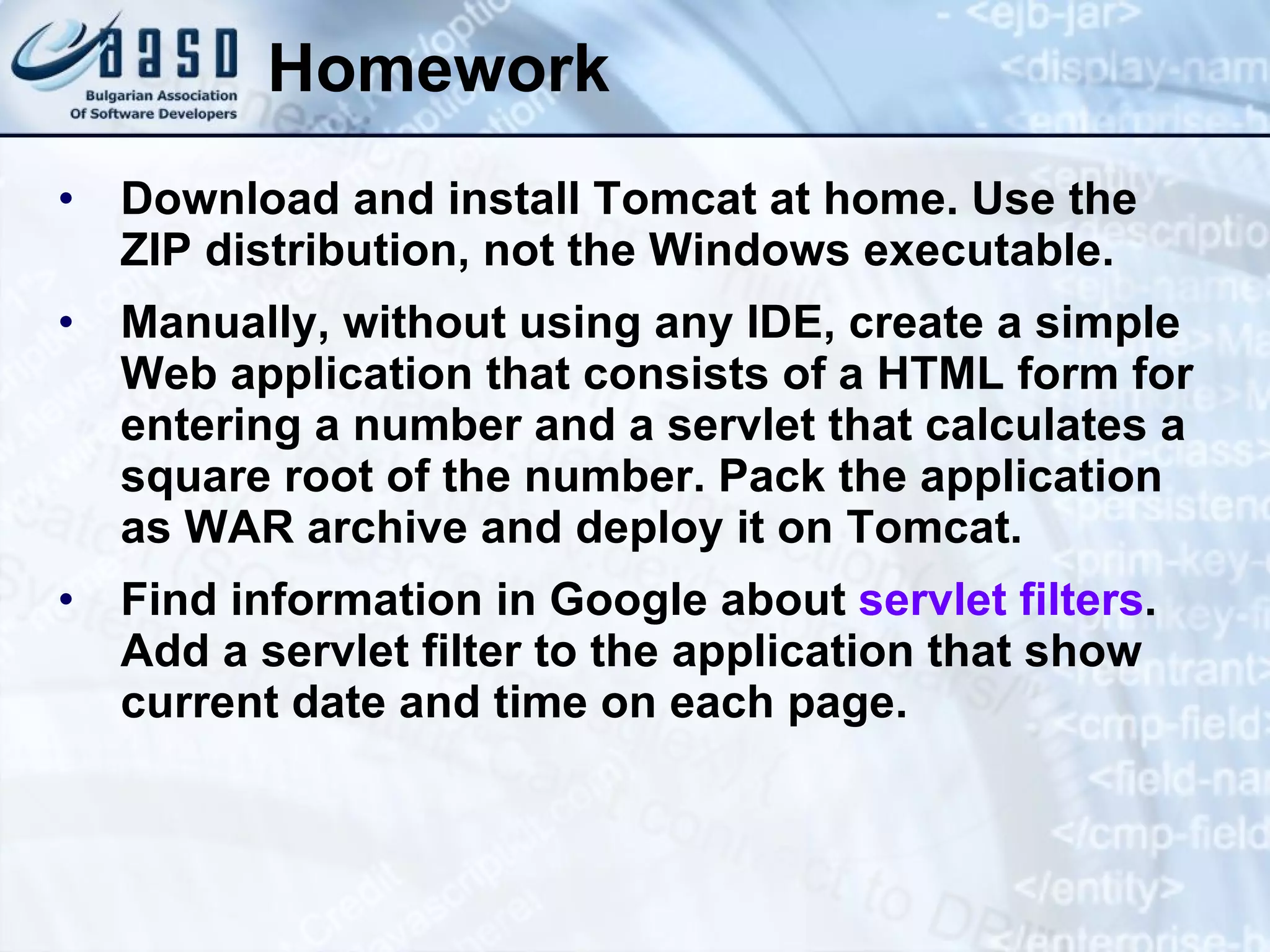 Homework Download and install Tomcat at home. Use the ZIP distribution, not the Windows executable. Manually, without using any IDE, create a simple Web application that consists of a HTML form for entering a number and a servlet that calculates a square root of the number. Pack the application as WAR archive and deploy it on Tomcat. Find information in Google about  servlet filters . Add a servlet filter to the application that show current date and time on each page. 