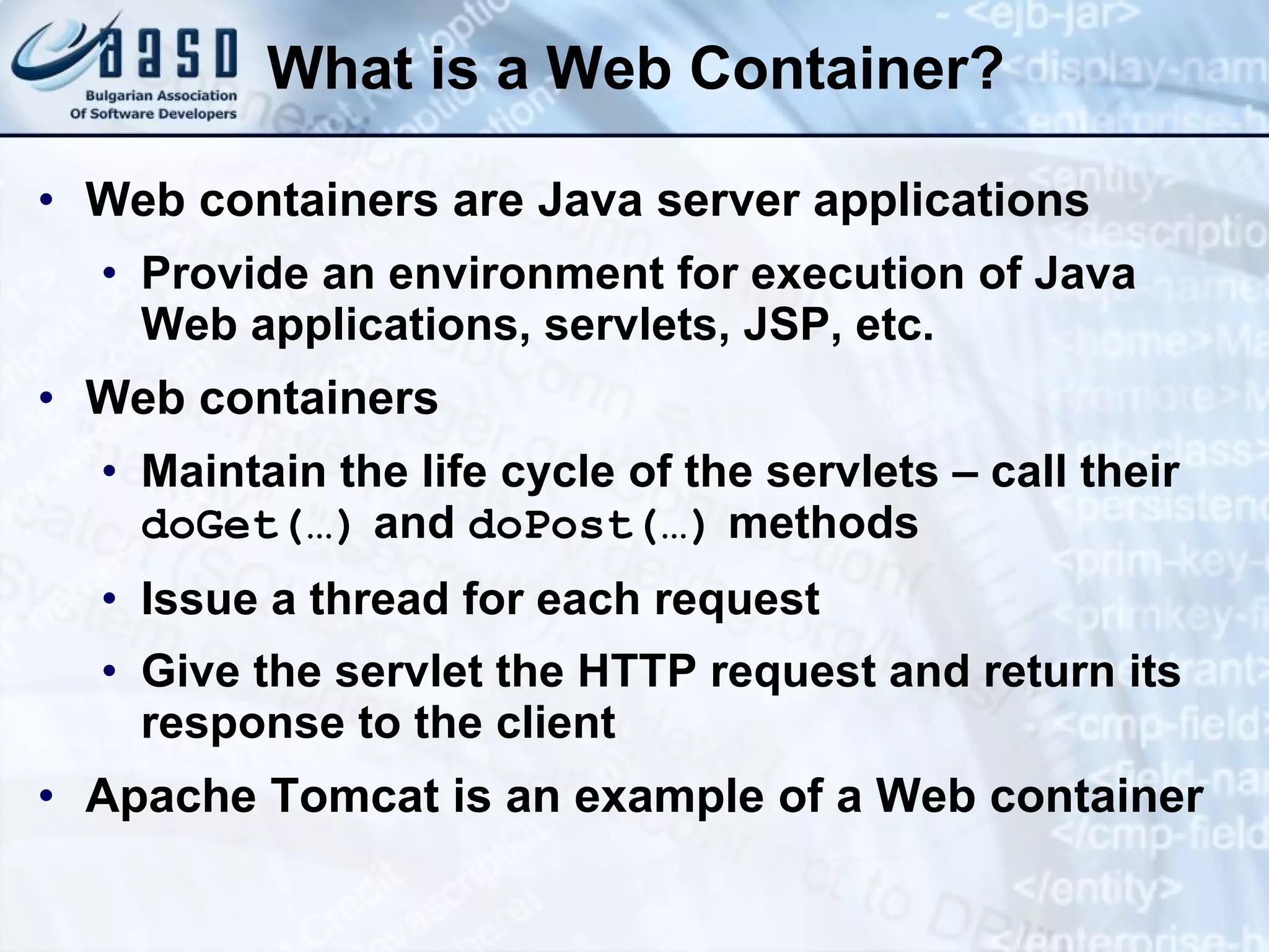 What is a Web Container? Web containers are Java server applications Provide an environment for execution of Java Web applications, servlets, JSP, etc. Web containers Maintain the life cycle of the servlets – call their  doGet(…)  and  do Post (…)  methods Issue a thread for each request Give the servlet the HTTP request and return its response to the client Apache Tomcat is an example of a Web container 