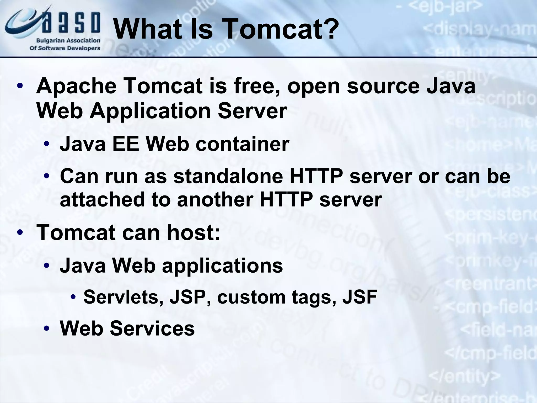 What Is Tomcat? Apache Tomcat is free, open source Java Web Application Server Java EE Web container Can run as standalone HTTP server or can be attached to another HTTP server Tomcat can host: Java Web applications Servlets, JSP, custom tags, JSF Web Services 