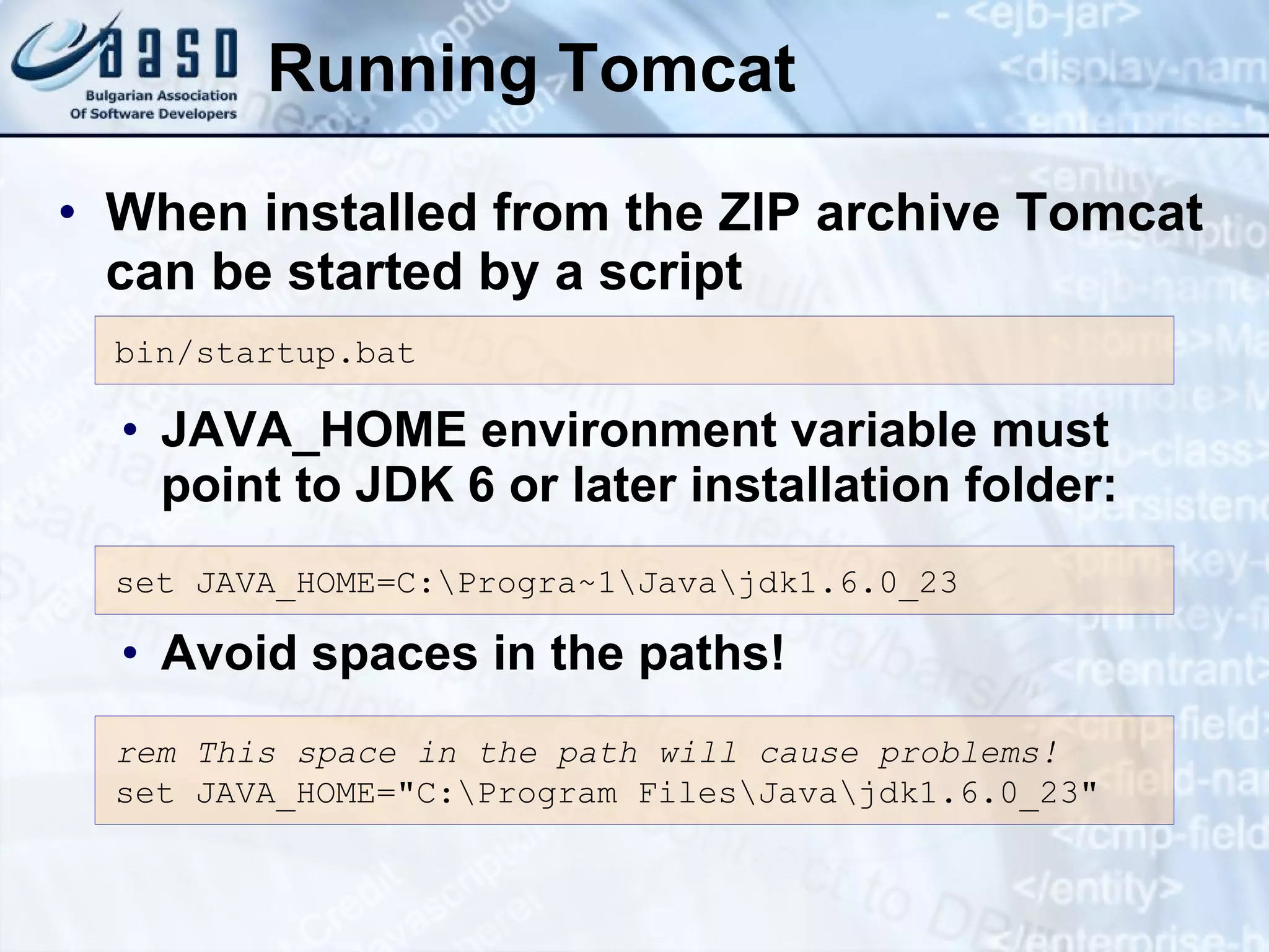 Running Tomcat When installed from the ZIP archive Tomcat can be started by a script JAVA_HOME environment variable must point to JDK 6 or later installation folder: Avoid spaces in the paths! bin/startup.bat set JAVA_HOME= C:\Progra~1\Java\jdk1. 6 .0_ 23 rem This space in the path will cause problems! set JAVA_HOME=&quot;C:\Program Files\Java\jdk1. 6 .0_ 23&quot; 