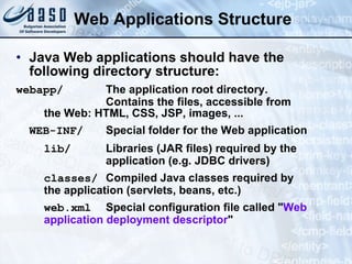 Web Applications Structure Java Web applications should have the following directory structure: webapp/ The application root directory. Contains the files, accessible from  the Web: HTML, CSS, JSP, images, ... WEB-INF/ Special folder for the Web application lib/ Libraries (JAR files) required by the  application (e.g. JDBC drivers) classes/ Compiled Java classes required by the application (servlets, beans, etc.) web.xml Special configuration file called &quot; Web  application deployment descriptor &quot; 
