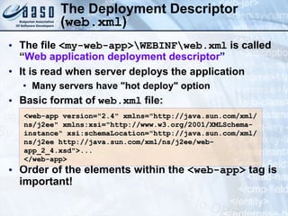 The Deployment Descriptor ( web.xml ) The file  <my-web-app>\WEBINF\web.xml  is called “ Web application deployment descriptor ” It is read when server deploys the application Many servers have &quot;hot deploy&quot; option Basic format of  web.xml  file: Order of the elements within the  <web-app>  tag is important! <web-app version=&quot;2.4&quot;   xmlns=&quot;http://java.sun.com/xml/ns/j2ee&quot; xmlns:xsi=&quot;http://www.w3.org/2001/XMLSchema-instance&quot; xsi:schemaLocation=&quot;http://java.sun.com/xml/ns/j2ee http://java.sun.com/xml/ns/j2ee/web-app_2_4.xsd&quot;> ... </web-app>  