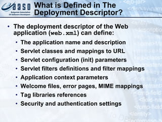 What is Defined in The Deployment Descriptor? The deployment descriptor of the Web application ( web.xml ) can define: The application name and description Servlet classes and mappings to URL Servlet configuration (init) parameters Servlet filters definitions and filter mappings Application context parameters Welcome files, error pages, MIME mappings Tag libraries references Security and authentication settings 