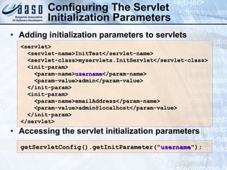 Adding initialization parameters to servlets Accessing the servlet initialization parameters Configuring The Servlet Initialization Parameters <servlet> <servlet-name>InitTest</servlet-name> <servlet-class>myservlets.InitServlet</servlet-class> <init-param> <param-name> username </param-name> <param-value>admin</param-value> </init-param> <init-param> <param-name>emailAddress</param-name> <param-value>admin@localhost</param-value> </init-param> </servlet> getServletConfig().getInitParameter(&quot; username &quot;);  