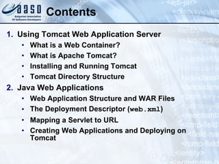 Contents Using Tomcat Web Application Server What is a Web Container? What is Apache Tomcat? Installing and Running Tomcat Tomcat Directory Structure Java Web Applications Web Application Structure and WAR Files The Deployment Descriptor ( web.xml ) Mapping a Servlet to URL Creating Web Applications and Deploying on Tomcat 