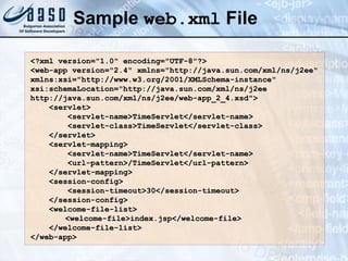 Sample  web.xml  File <?xml version=&quot;1.0&quot; encoding=&quot;UTF-8&quot;?> <web-app version=&quot;2.4&quot; xmlns=&quot;http://java.sun.com/xml/ns/j2ee&quot; xmlns:xsi=&quot;http://www.w3.org/2001/XMLSchema-instance&quot; xsi:schemaLocation=&quot;http://java.sun.com/xml/ns/j2ee http://java.sun.com/xml/ns/j2ee/web-app_2_4.xsd&quot;> <servlet> <servlet-name>TimeServlet</servlet-name> <servlet-class>TimeServlet</servlet-class> </servlet> <servlet-mapping> <servlet-name>TimeServlet</servlet-name> <url-pattern>/TimeServlet</url-pattern> </servlet-mapping> <session-config> <session-timeout>30</session-timeout> </session-config> <welcome-file-list> <welcome-file>index.jsp</welcome-file> </welcome-file-list> </web-app> 