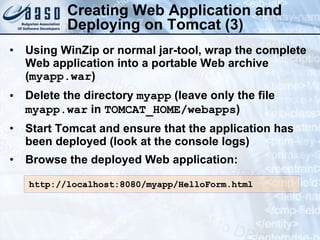 Creating Web Application and Deploying on Tomcat (3) Using WinZip or normal jar-tool, wrap the complete Web application into a portable Web archive ( myapp.war ) Delete the directory  myapp  (leave only the file  myapp.war  in  TOMCAT_HOME/webapps ) Start Tomcat and ensure that the application has been deployed (look at the console logs) Browse the deployed Web application: http://localhost:8080/myapp/HelloForm.html 