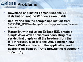 Problems Download and install Tomcat (use the ZIP distribution, not the Windows executable). Deploy and r un  the  sample application from:  CATALINA_HOME\webapps\docs\appdev\sample\sample.war Manually, without using Eclipse IDE, create a simple Java Web application consisting of a servlet that displays all the headers from the HTTP request. Map it to the URL pattern  *.php . Create WAR archive with the application and deploy it on Tomcat. Try to browse the resource  / index.php . 