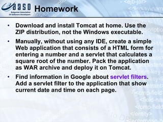 Homework Download and install Tomcat at home. Use the ZIP distribution, not the Windows executable. Manually, without using any IDE, create a simple Web application that consists of a HTML form for entering a number and a servlet that calculates a square root of the number. Pack the application as WAR archive and deploy it on Tomcat. Find information in Google about  servlet filters . Add a servlet filter to the application that show current date and time on each page. 