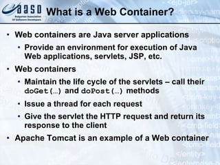 What is a Web Container? Web containers are Java server applications Provide an environment for execution of Java Web applications, servlets, JSP, etc. Web containers Maintain the life cycle of the servlets – call their  doGet(…)  and  do Post (…)  methods Issue a thread for each request Give the servlet the HTTP request and return its response to the client Apache Tomcat is an example of a Web container 