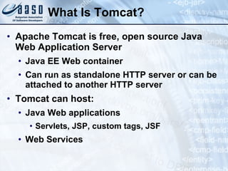 What Is Tomcat? Apache Tomcat is free, open source Java Web Application Server Java EE Web container Can run as standalone HTTP server or can be attached to another HTTP server Tomcat can host: Java Web applications Servlets, JSP, custom tags, JSF Web Services 